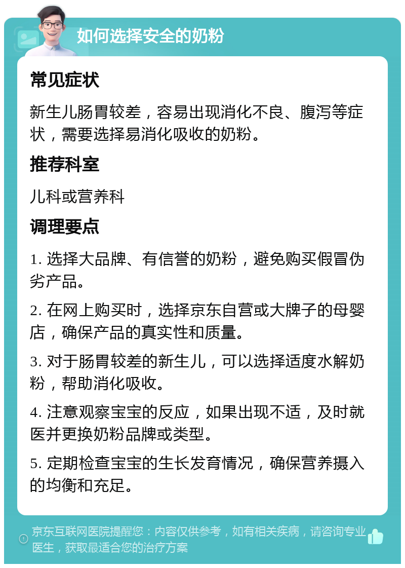 如何选择安全的奶粉 常见症状 新生儿肠胃较差，容易出现消化不良、腹泻等症状，需要选择易消化吸收的奶粉。 推荐科室 儿科或营养科 调理要点 1. 选择大品牌、有信誉的奶粉，避免购买假冒伪劣产品。 2. 在网上购买时，选择京东自营或大牌子的母婴店，确保产品的真实性和质量。 3. 对于肠胃较差的新生儿，可以选择适度水解奶粉，帮助消化吸收。 4. 注意观察宝宝的反应，如果出现不适，及时就医并更换奶粉品牌或类型。 5. 定期检查宝宝的生长发育情况，确保营养摄入的均衡和充足。