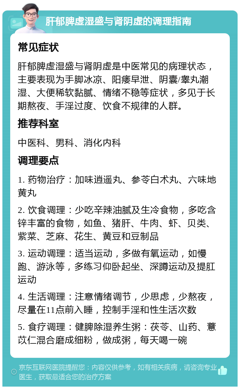 肝郁脾虚湿盛与肾阴虚的调理指南 常见症状 肝郁脾虚湿盛与肾阴虚是中医常见的病理状态，主要表现为手脚冰凉、阳痿早泄、阴囊/睾丸潮湿、大便稀软黏腻、情绪不稳等症状，多见于长期熬夜、手淫过度、饮食不规律的人群。 推荐科室 中医科、男科、消化内科 调理要点 1. 药物治疗：加味逍遥丸、参苓白术丸、六味地黄丸 2. 饮食调理：少吃辛辣油腻及生冷食物，多吃含锌丰富的食物，如鱼、猪肝、牛肉、虾、贝类、紫菜、芝麻、花生、黄豆和豆制品 3. 运动调理：适当运动，多做有氧运动，如慢跑、游泳等，多练习仰卧起坐、深蹲运动及提肛运动 4. 生活调理：注意情绪调节，少思虑，少熬夜，尽量在11点前入睡，控制手淫和性生活次数 5. 食疗调理：健脾除湿养生粥：茯苓、山药、薏苡仁混合磨成细粉，做成粥，每天喝一碗