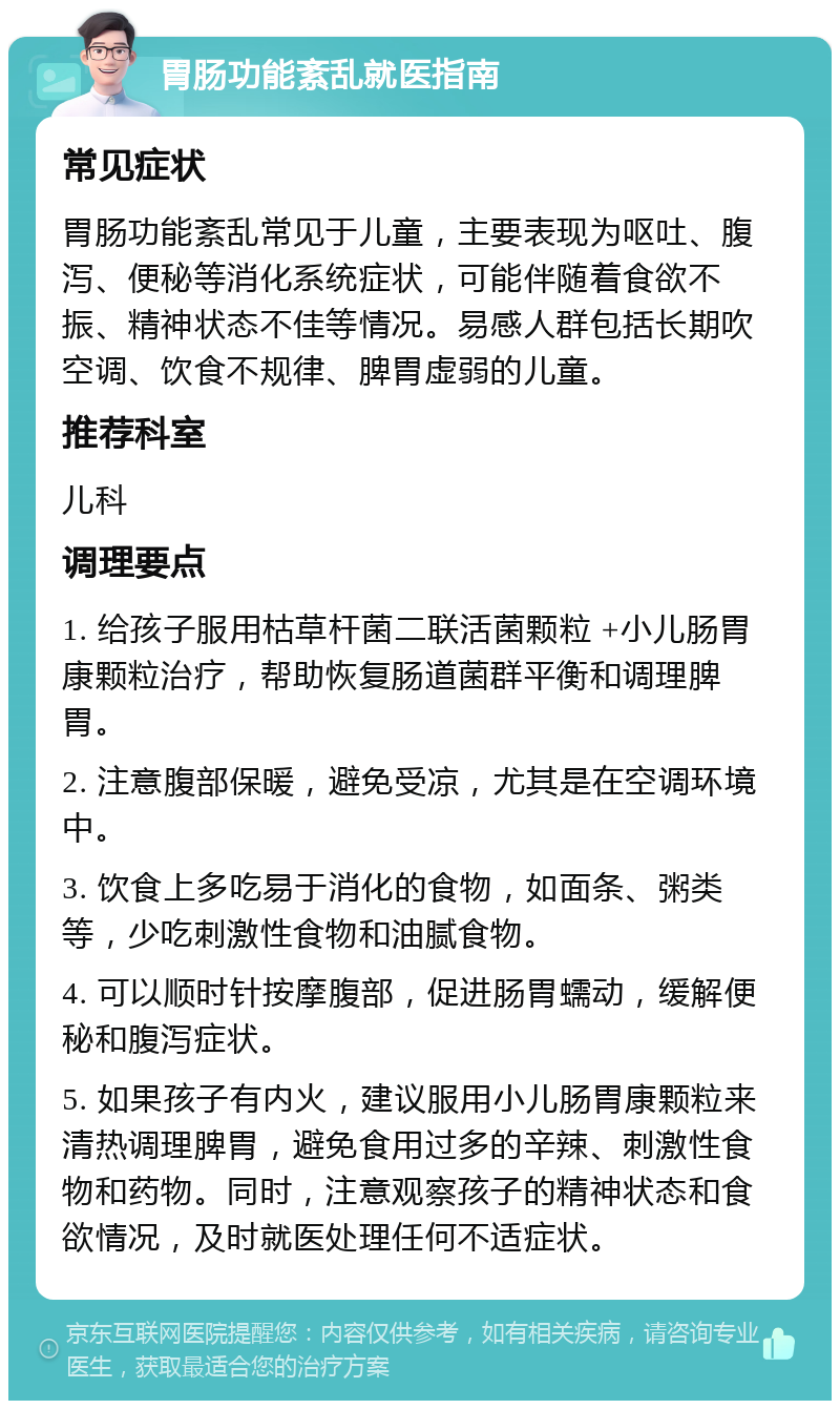 胃肠功能紊乱就医指南 常见症状 胃肠功能紊乱常见于儿童，主要表现为呕吐、腹泻、便秘等消化系统症状，可能伴随着食欲不振、精神状态不佳等情况。易感人群包括长期吹空调、饮食不规律、脾胃虚弱的儿童。 推荐科室 儿科 调理要点 1. 给孩子服用枯草杆菌二联活菌颗粒 +小儿肠胃康颗粒治疗，帮助恢复肠道菌群平衡和调理脾胃。 2. 注意腹部保暖，避免受凉，尤其是在空调环境中。 3. 饮食上多吃易于消化的食物，如面条、粥类等，少吃刺激性食物和油腻食物。 4. 可以顺时针按摩腹部，促进肠胃蠕动，缓解便秘和腹泻症状。 5. 如果孩子有内火，建议服用小儿肠胃康颗粒来清热调理脾胃，避免食用过多的辛辣、刺激性食物和药物。同时，注意观察孩子的精神状态和食欲情况，及时就医处理任何不适症状。