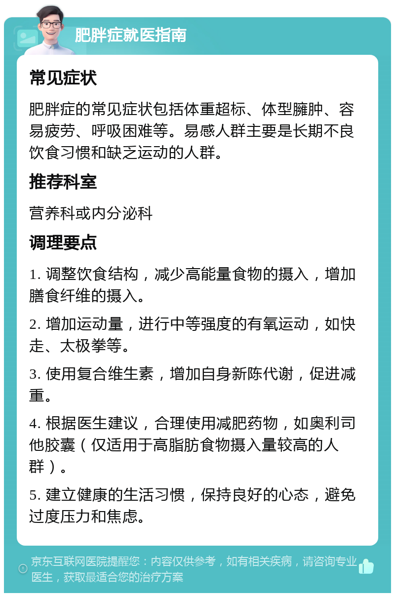 肥胖症就医指南 常见症状 肥胖症的常见症状包括体重超标、体型臃肿、容易疲劳、呼吸困难等。易感人群主要是长期不良饮食习惯和缺乏运动的人群。 推荐科室 营养科或内分泌科 调理要点 1. 调整饮食结构，减少高能量食物的摄入，增加膳食纤维的摄入。 2. 增加运动量，进行中等强度的有氧运动，如快走、太极拳等。 3. 使用复合维生素，增加自身新陈代谢，促进减重。 4. 根据医生建议，合理使用减肥药物，如奥利司他胶囊（仅适用于高脂肪食物摄入量较高的人群）。 5. 建立健康的生活习惯，保持良好的心态，避免过度压力和焦虑。