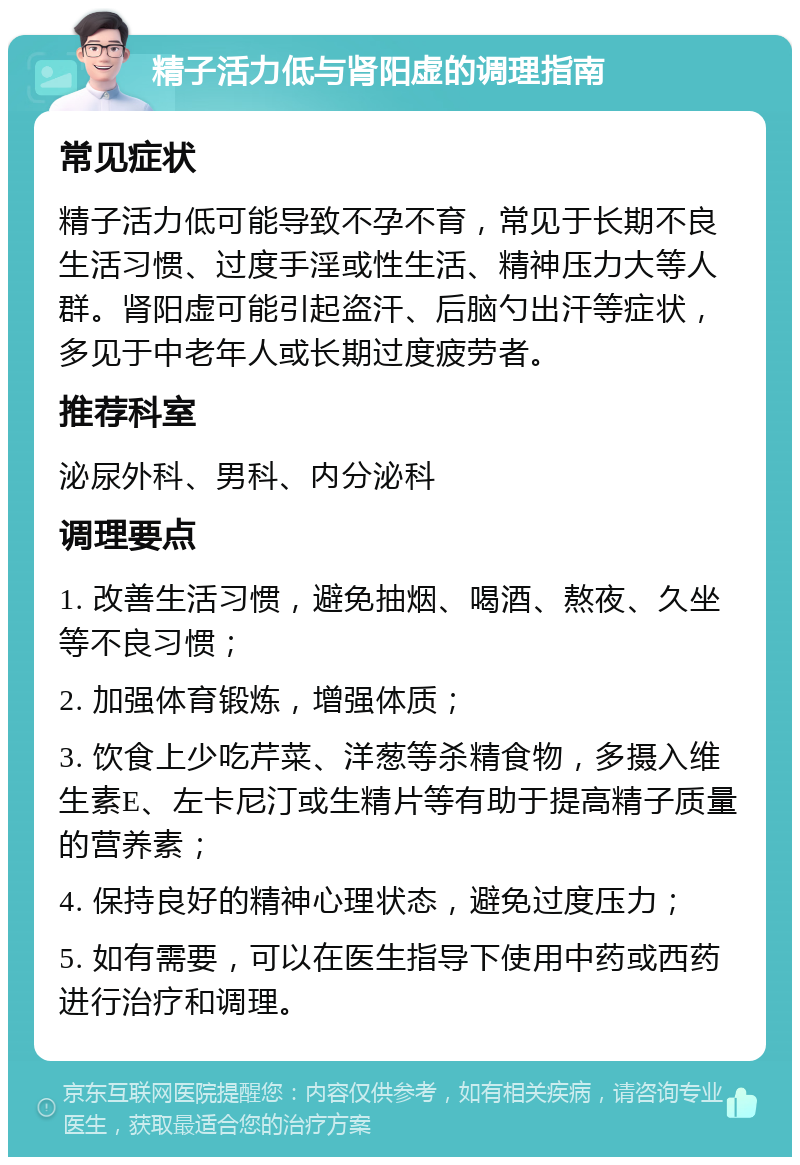 精子活力低与肾阳虚的调理指南 常见症状 精子活力低可能导致不孕不育，常见于长期不良生活习惯、过度手淫或性生活、精神压力大等人群。肾阳虚可能引起盗汗、后脑勺出汗等症状，多见于中老年人或长期过度疲劳者。 推荐科室 泌尿外科、男科、内分泌科 调理要点 1. 改善生活习惯，避免抽烟、喝酒、熬夜、久坐等不良习惯； 2. 加强体育锻炼，增强体质； 3. 饮食上少吃芹菜、洋葱等杀精食物，多摄入维生素E、左卡尼汀或生精片等有助于提高精子质量的营养素； 4. 保持良好的精神心理状态，避免过度压力； 5. 如有需要，可以在医生指导下使用中药或西药进行治疗和调理。