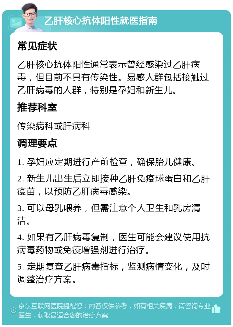 乙肝核心抗体阳性就医指南 常见症状 乙肝核心抗体阳性通常表示曾经感染过乙肝病毒，但目前不具有传染性。易感人群包括接触过乙肝病毒的人群，特别是孕妇和新生儿。 推荐科室 传染病科或肝病科 调理要点 1. 孕妇应定期进行产前检查，确保胎儿健康。 2. 新生儿出生后立即接种乙肝免疫球蛋白和乙肝疫苗，以预防乙肝病毒感染。 3. 可以母乳喂养，但需注意个人卫生和乳房清洁。 4. 如果有乙肝病毒复制，医生可能会建议使用抗病毒药物或免疫增强剂进行治疗。 5. 定期复查乙肝病毒指标，监测病情变化，及时调整治疗方案。