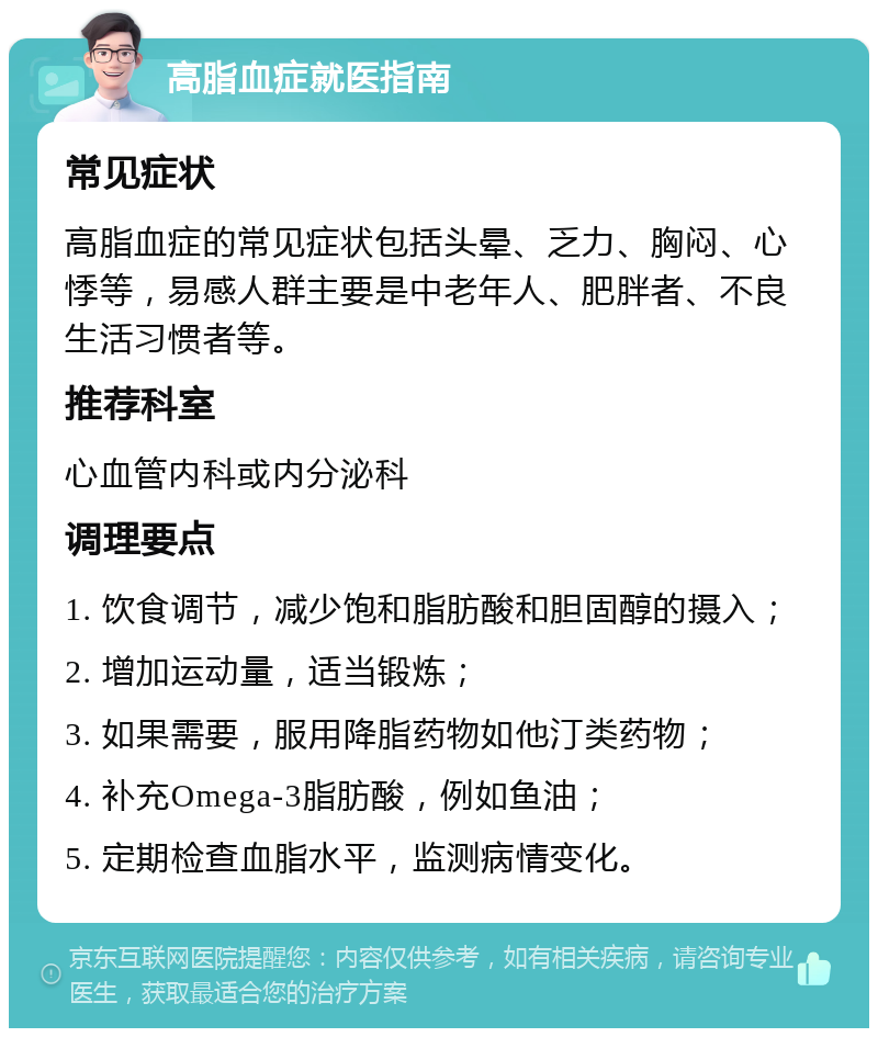 高脂血症就医指南 常见症状 高脂血症的常见症状包括头晕、乏力、胸闷、心悸等，易感人群主要是中老年人、肥胖者、不良生活习惯者等。 推荐科室 心血管内科或内分泌科 调理要点 1. 饮食调节，减少饱和脂肪酸和胆固醇的摄入； 2. 增加运动量，适当锻炼； 3. 如果需要，服用降脂药物如他汀类药物； 4. 补充Omega-3脂肪酸，例如鱼油； 5. 定期检查血脂水平，监测病情变化。