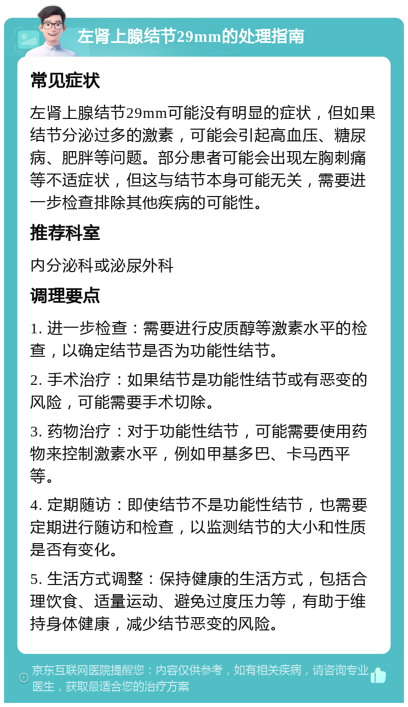 左肾上腺结节29mm的处理指南 常见症状 左肾上腺结节29mm可能没有明显的症状，但如果结节分泌过多的激素，可能会引起高血压、糖尿病、肥胖等问题。部分患者可能会出现左胸刺痛等不适症状，但这与结节本身可能无关，需要进一步检查排除其他疾病的可能性。 推荐科室 内分泌科或泌尿外科 调理要点 1. 进一步检查：需要进行皮质醇等激素水平的检查，以确定结节是否为功能性结节。 2. 手术治疗：如果结节是功能性结节或有恶变的风险，可能需要手术切除。 3. 药物治疗：对于功能性结节，可能需要使用药物来控制激素水平，例如甲基多巴、卡马西平等。 4. 定期随访：即使结节不是功能性结节，也需要定期进行随访和检查，以监测结节的大小和性质是否有变化。 5. 生活方式调整：保持健康的生活方式，包括合理饮食、适量运动、避免过度压力等，有助于维持身体健康，减少结节恶变的风险。