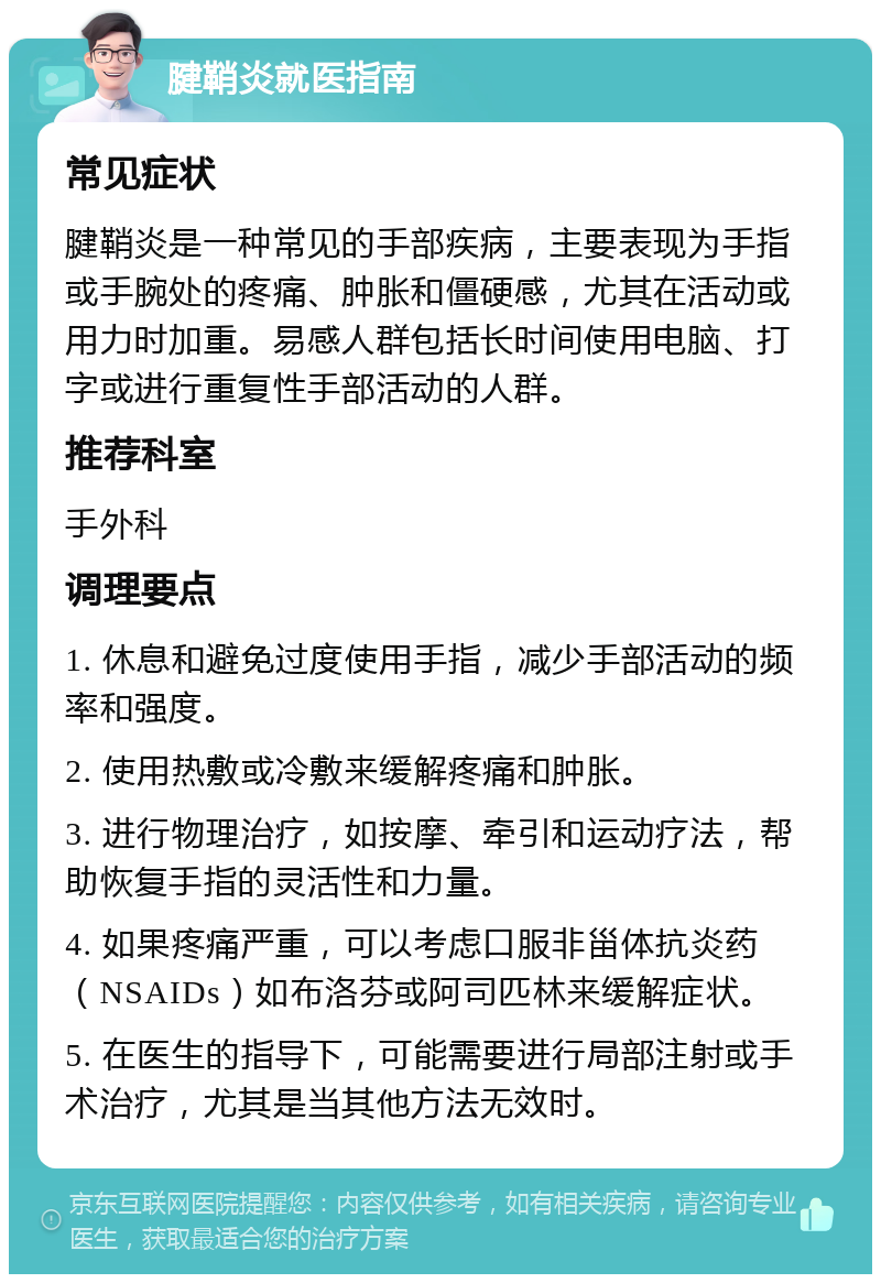 腱鞘炎就医指南 常见症状 腱鞘炎是一种常见的手部疾病，主要表现为手指或手腕处的疼痛、肿胀和僵硬感，尤其在活动或用力时加重。易感人群包括长时间使用电脑、打字或进行重复性手部活动的人群。 推荐科室 手外科 调理要点 1. 休息和避免过度使用手指，减少手部活动的频率和强度。 2. 使用热敷或冷敷来缓解疼痛和肿胀。 3. 进行物理治疗，如按摩、牵引和运动疗法，帮助恢复手指的灵活性和力量。 4. 如果疼痛严重，可以考虑口服非甾体抗炎药（NSAIDs）如布洛芬或阿司匹林来缓解症状。 5. 在医生的指导下，可能需要进行局部注射或手术治疗，尤其是当其他方法无效时。