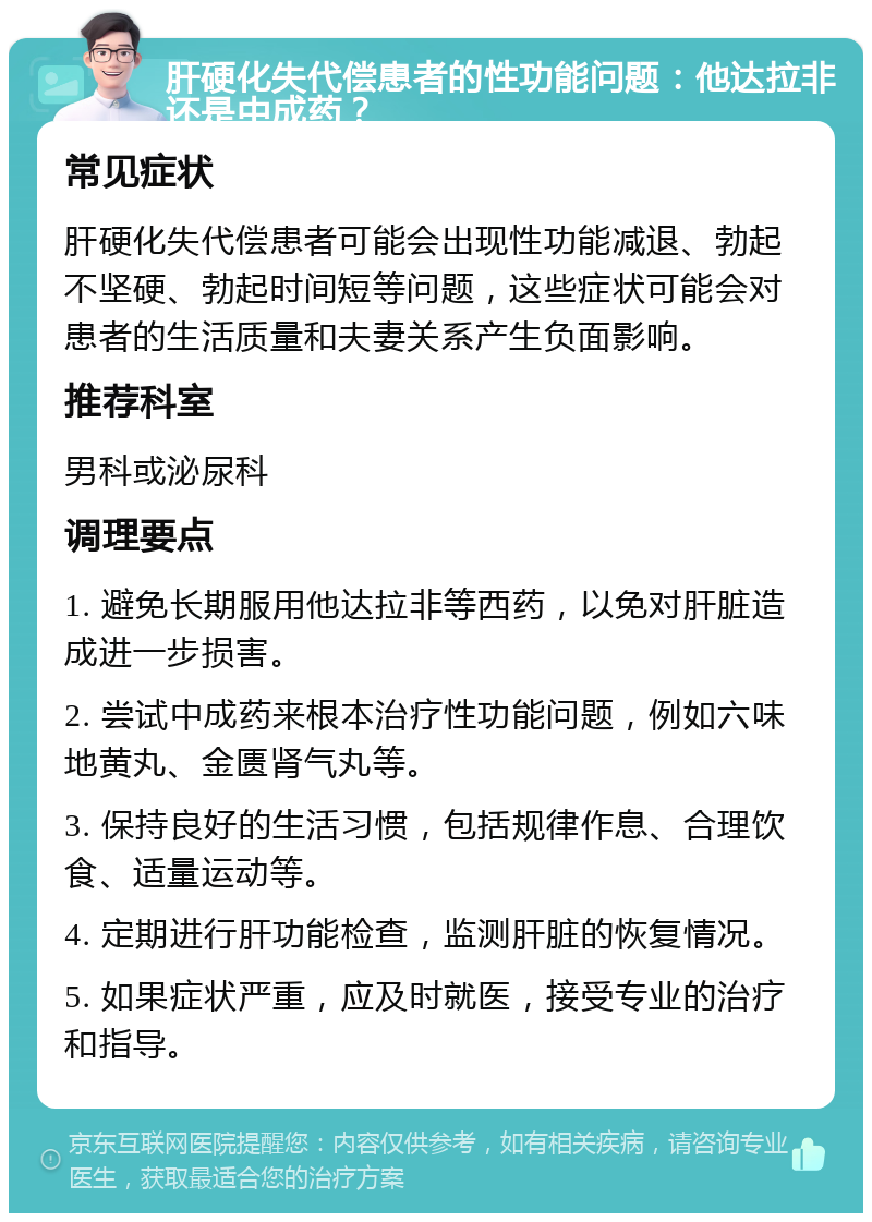 肝硬化失代偿患者的性功能问题：他达拉非还是中成药？ 常见症状 肝硬化失代偿患者可能会出现性功能减退、勃起不坚硬、勃起时间短等问题，这些症状可能会对患者的生活质量和夫妻关系产生负面影响。 推荐科室 男科或泌尿科 调理要点 1. 避免长期服用他达拉非等西药，以免对肝脏造成进一步损害。 2. 尝试中成药来根本治疗性功能问题，例如六味地黄丸、金匮肾气丸等。 3. 保持良好的生活习惯，包括规律作息、合理饮食、适量运动等。 4. 定期进行肝功能检查，监测肝脏的恢复情况。 5. 如果症状严重，应及时就医，接受专业的治疗和指导。