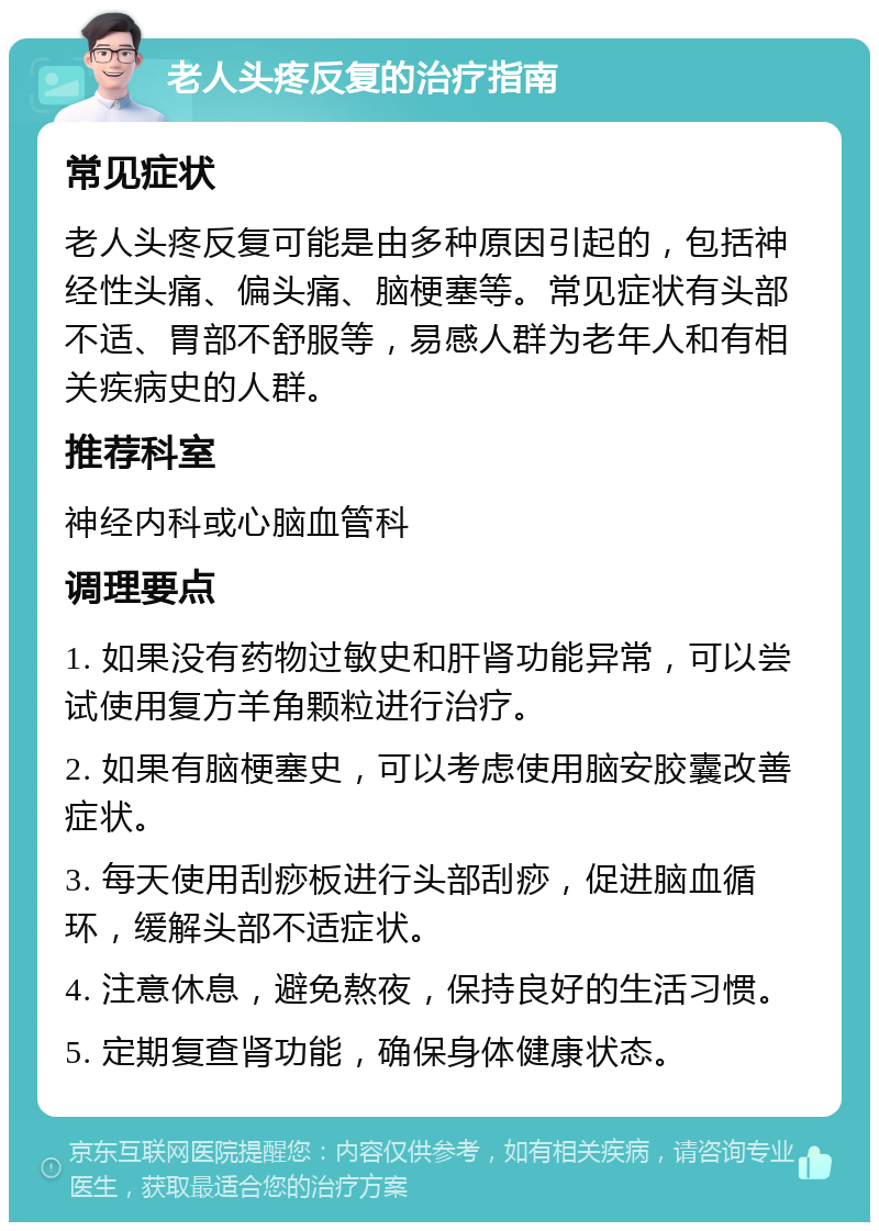 老人头疼反复的治疗指南 常见症状 老人头疼反复可能是由多种原因引起的，包括神经性头痛、偏头痛、脑梗塞等。常见症状有头部不适、胃部不舒服等，易感人群为老年人和有相关疾病史的人群。 推荐科室 神经内科或心脑血管科 调理要点 1. 如果没有药物过敏史和肝肾功能异常，可以尝试使用复方羊角颗粒进行治疗。 2. 如果有脑梗塞史，可以考虑使用脑安胶囊改善症状。 3. 每天使用刮痧板进行头部刮痧，促进脑血循环，缓解头部不适症状。 4. 注意休息，避免熬夜，保持良好的生活习惯。 5. 定期复查肾功能，确保身体健康状态。