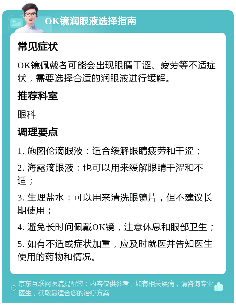 OK镜润眼液选择指南 常见症状 OK镜佩戴者可能会出现眼睛干涩、疲劳等不适症状，需要选择合适的润眼液进行缓解。 推荐科室 眼科 调理要点 1. 施图伦滴眼液：适合缓解眼睛疲劳和干涩； 2. 海露滴眼液：也可以用来缓解眼睛干涩和不适； 3. 生理盐水：可以用来清洗眼镜片，但不建议长期使用； 4. 避免长时间佩戴OK镜，注意休息和眼部卫生； 5. 如有不适或症状加重，应及时就医并告知医生使用的药物和情况。