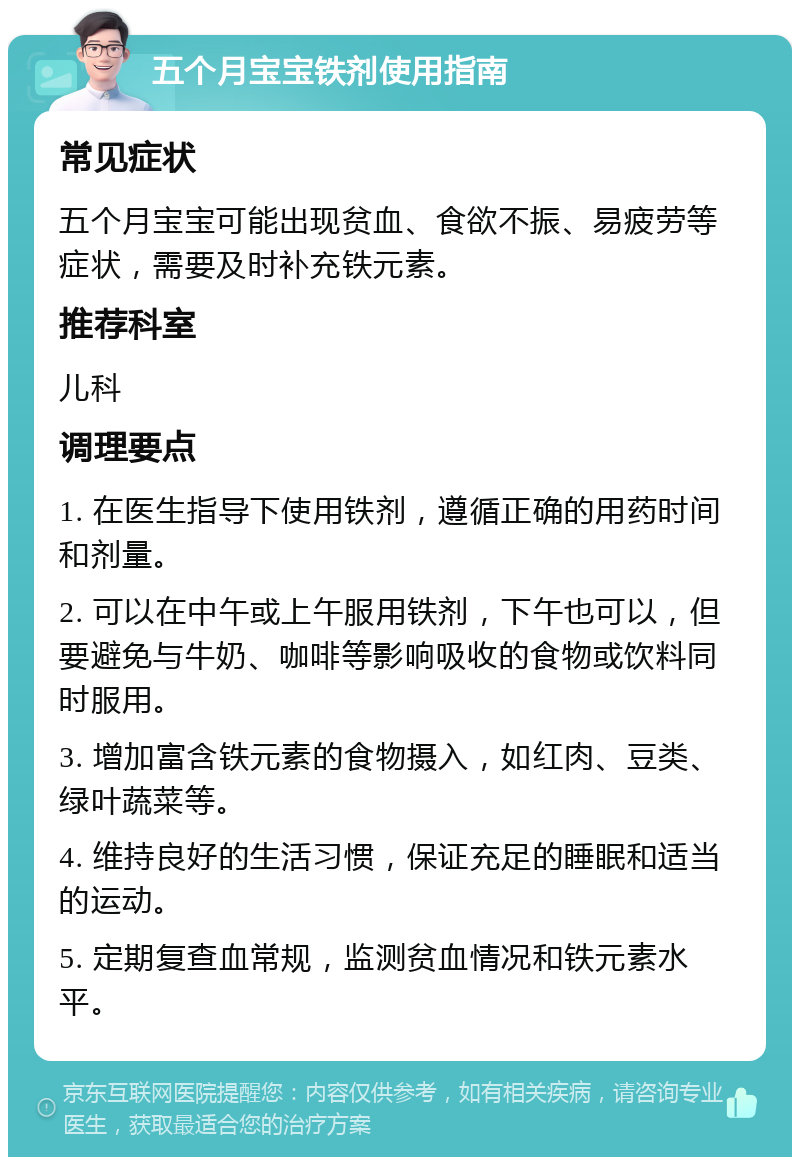 五个月宝宝铁剂使用指南 常见症状 五个月宝宝可能出现贫血、食欲不振、易疲劳等症状，需要及时补充铁元素。 推荐科室 儿科 调理要点 1. 在医生指导下使用铁剂，遵循正确的用药时间和剂量。 2. 可以在中午或上午服用铁剂，下午也可以，但要避免与牛奶、咖啡等影响吸收的食物或饮料同时服用。 3. 增加富含铁元素的食物摄入，如红肉、豆类、绿叶蔬菜等。 4. 维持良好的生活习惯，保证充足的睡眠和适当的运动。 5. 定期复查血常规，监测贫血情况和铁元素水平。