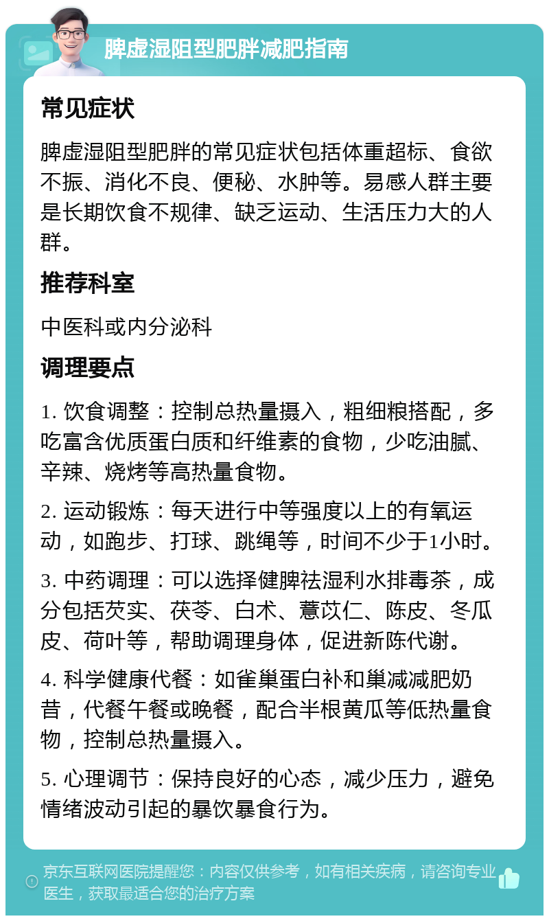 脾虚湿阻型肥胖减肥指南 常见症状 脾虚湿阻型肥胖的常见症状包括体重超标、食欲不振、消化不良、便秘、水肿等。易感人群主要是长期饮食不规律、缺乏运动、生活压力大的人群。 推荐科室 中医科或内分泌科 调理要点 1. 饮食调整：控制总热量摄入，粗细粮搭配，多吃富含优质蛋白质和纤维素的食物，少吃油腻、辛辣、烧烤等高热量食物。 2. 运动锻炼：每天进行中等强度以上的有氧运动，如跑步、打球、跳绳等，时间不少于1小时。 3. 中药调理：可以选择健脾祛湿利水排毒茶，成分包括芡实、茯苓、白术、薏苡仁、陈皮、冬瓜皮、荷叶等，帮助调理身体，促进新陈代谢。 4. 科学健康代餐：如雀巢蛋白补和巢减减肥奶昔，代餐午餐或晚餐，配合半根黄瓜等低热量食物，控制总热量摄入。 5. 心理调节：保持良好的心态，减少压力，避免情绪波动引起的暴饮暴食行为。