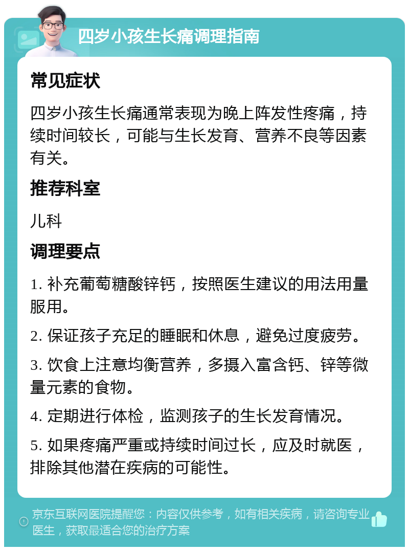 四岁小孩生长痛调理指南 常见症状 四岁小孩生长痛通常表现为晚上阵发性疼痛，持续时间较长，可能与生长发育、营养不良等因素有关。 推荐科室 儿科 调理要点 1. 补充葡萄糖酸锌钙，按照医生建议的用法用量服用。 2. 保证孩子充足的睡眠和休息，避免过度疲劳。 3. 饮食上注意均衡营养，多摄入富含钙、锌等微量元素的食物。 4. 定期进行体检，监测孩子的生长发育情况。 5. 如果疼痛严重或持续时间过长，应及时就医，排除其他潜在疾病的可能性。