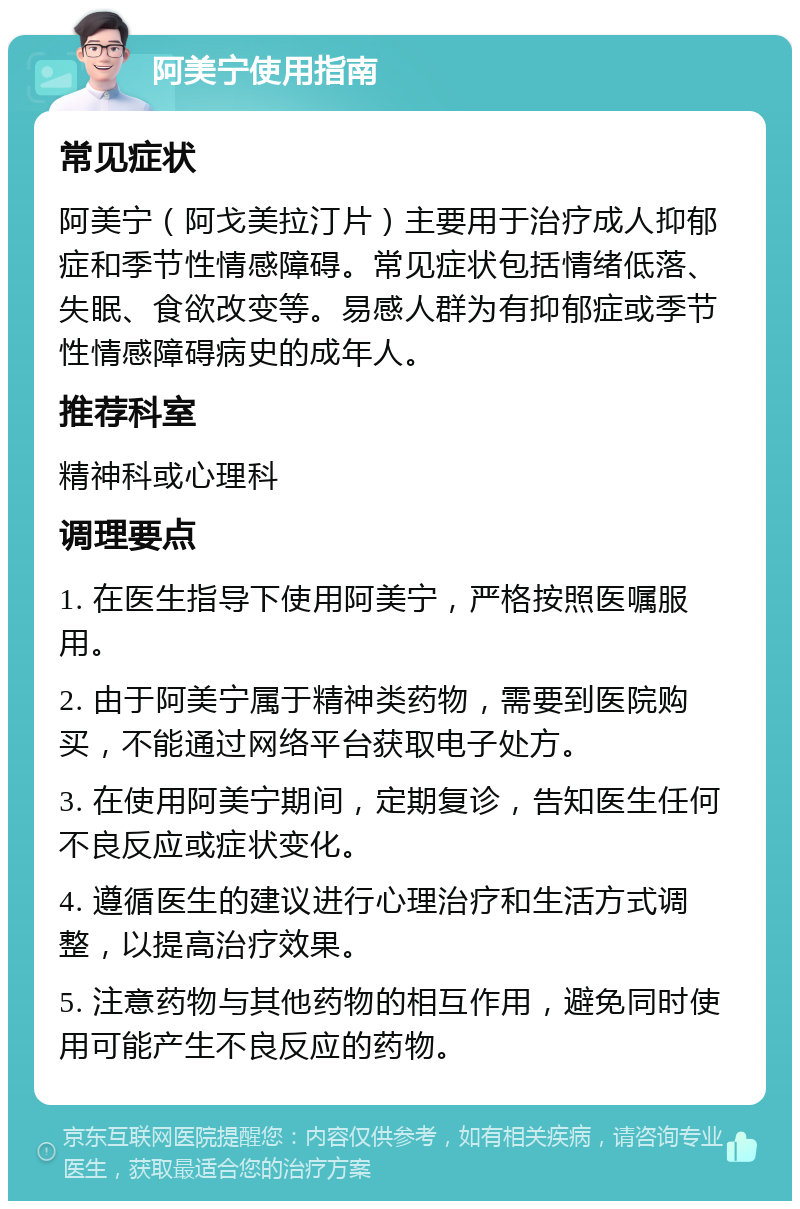 阿美宁使用指南 常见症状 阿美宁（阿戈美拉汀片）主要用于治疗成人抑郁症和季节性情感障碍。常见症状包括情绪低落、失眠、食欲改变等。易感人群为有抑郁症或季节性情感障碍病史的成年人。 推荐科室 精神科或心理科 调理要点 1. 在医生指导下使用阿美宁，严格按照医嘱服用。 2. 由于阿美宁属于精神类药物，需要到医院购买，不能通过网络平台获取电子处方。 3. 在使用阿美宁期间，定期复诊，告知医生任何不良反应或症状变化。 4. 遵循医生的建议进行心理治疗和生活方式调整，以提高治疗效果。 5. 注意药物与其他药物的相互作用，避免同时使用可能产生不良反应的药物。