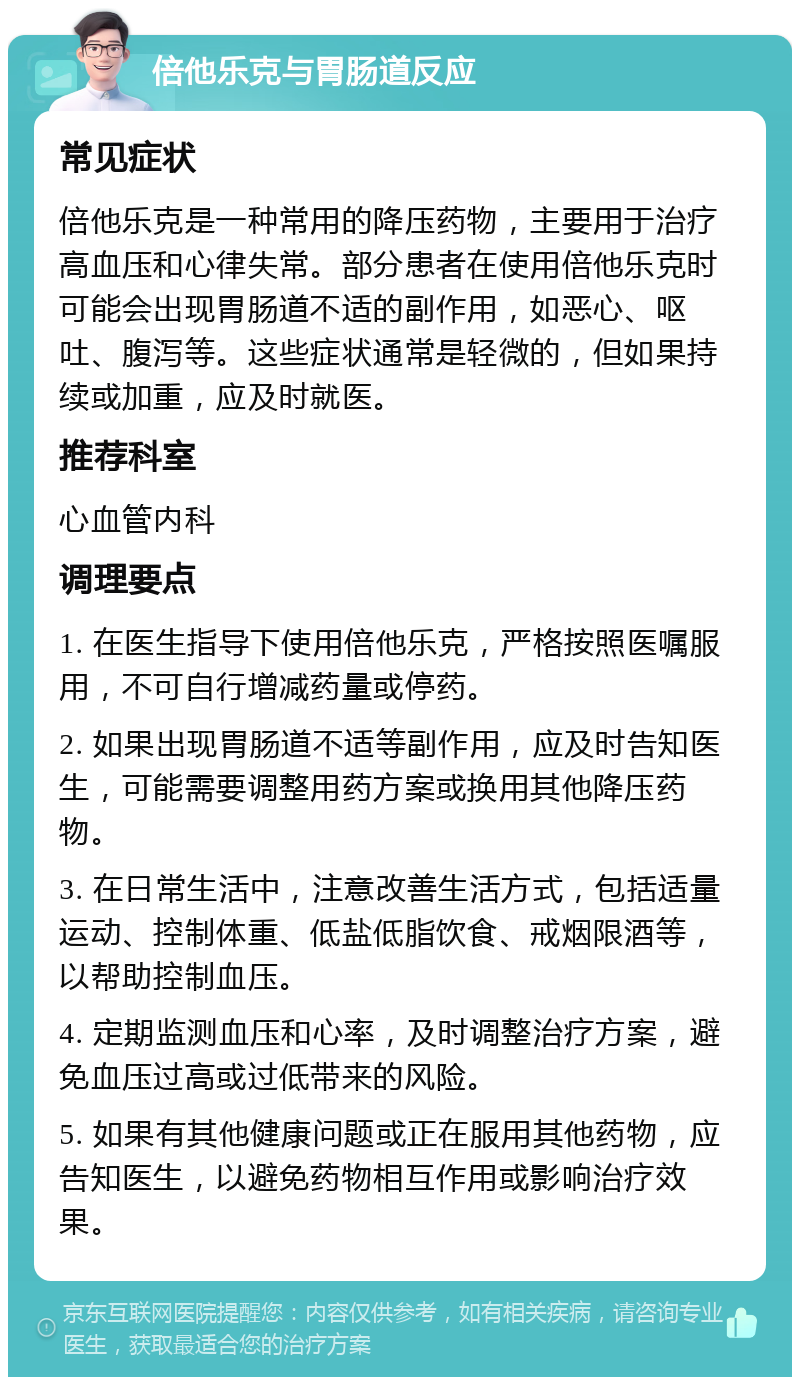 倍他乐克与胃肠道反应 常见症状 倍他乐克是一种常用的降压药物，主要用于治疗高血压和心律失常。部分患者在使用倍他乐克时可能会出现胃肠道不适的副作用，如恶心、呕吐、腹泻等。这些症状通常是轻微的，但如果持续或加重，应及时就医。 推荐科室 心血管内科 调理要点 1. 在医生指导下使用倍他乐克，严格按照医嘱服用，不可自行增减药量或停药。 2. 如果出现胃肠道不适等副作用，应及时告知医生，可能需要调整用药方案或换用其他降压药物。 3. 在日常生活中，注意改善生活方式，包括适量运动、控制体重、低盐低脂饮食、戒烟限酒等，以帮助控制血压。 4. 定期监测血压和心率，及时调整治疗方案，避免血压过高或过低带来的风险。 5. 如果有其他健康问题或正在服用其他药物，应告知医生，以避免药物相互作用或影响治疗效果。