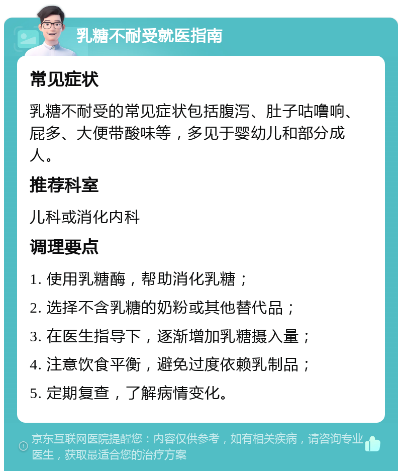 乳糖不耐受就医指南 常见症状 乳糖不耐受的常见症状包括腹泻、肚子咕噜响、屁多、大便带酸味等，多见于婴幼儿和部分成人。 推荐科室 儿科或消化内科 调理要点 1. 使用乳糖酶，帮助消化乳糖； 2. 选择不含乳糖的奶粉或其他替代品； 3. 在医生指导下，逐渐增加乳糖摄入量； 4. 注意饮食平衡，避免过度依赖乳制品； 5. 定期复查，了解病情变化。