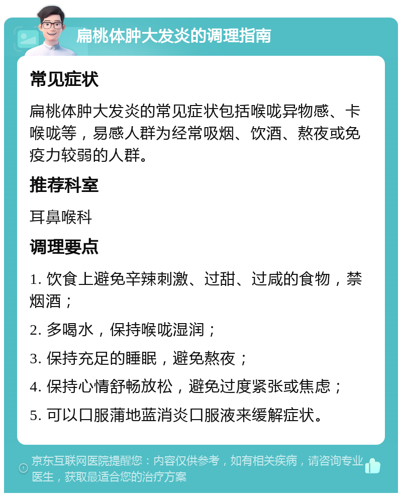 扁桃体肿大发炎的调理指南 常见症状 扁桃体肿大发炎的常见症状包括喉咙异物感、卡喉咙等，易感人群为经常吸烟、饮酒、熬夜或免疫力较弱的人群。 推荐科室 耳鼻喉科 调理要点 1. 饮食上避免辛辣刺激、过甜、过咸的食物，禁烟酒； 2. 多喝水，保持喉咙湿润； 3. 保持充足的睡眠，避免熬夜； 4. 保持心情舒畅放松，避免过度紧张或焦虑； 5. 可以口服蒲地蓝消炎口服液来缓解症状。