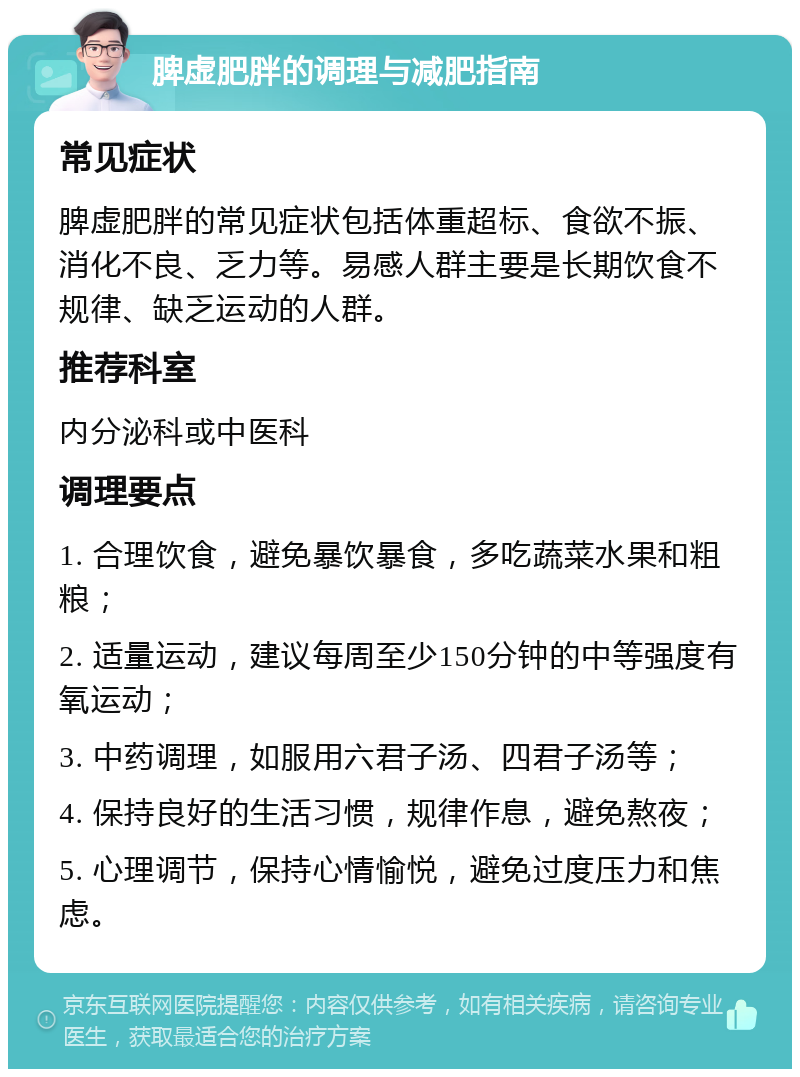 脾虚肥胖的调理与减肥指南 常见症状 脾虚肥胖的常见症状包括体重超标、食欲不振、消化不良、乏力等。易感人群主要是长期饮食不规律、缺乏运动的人群。 推荐科室 内分泌科或中医科 调理要点 1. 合理饮食，避免暴饮暴食，多吃蔬菜水果和粗粮； 2. 适量运动，建议每周至少150分钟的中等强度有氧运动； 3. 中药调理，如服用六君子汤、四君子汤等； 4. 保持良好的生活习惯，规律作息，避免熬夜； 5. 心理调节，保持心情愉悦，避免过度压力和焦虑。