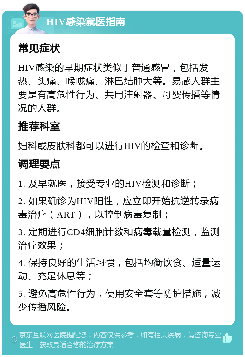 HIV感染就医指南 常见症状 HIV感染的早期症状类似于普通感冒，包括发热、头痛、喉咙痛、淋巴结肿大等。易感人群主要是有高危性行为、共用注射器、母婴传播等情况的人群。 推荐科室 妇科或皮肤科都可以进行HIV的检查和诊断。 调理要点 1. 及早就医，接受专业的HIV检测和诊断； 2. 如果确诊为HIV阳性，应立即开始抗逆转录病毒治疗（ART），以控制病毒复制； 3. 定期进行CD4细胞计数和病毒载量检测，监测治疗效果； 4. 保持良好的生活习惯，包括均衡饮食、适量运动、充足休息等； 5. 避免高危性行为，使用安全套等防护措施，减少传播风险。