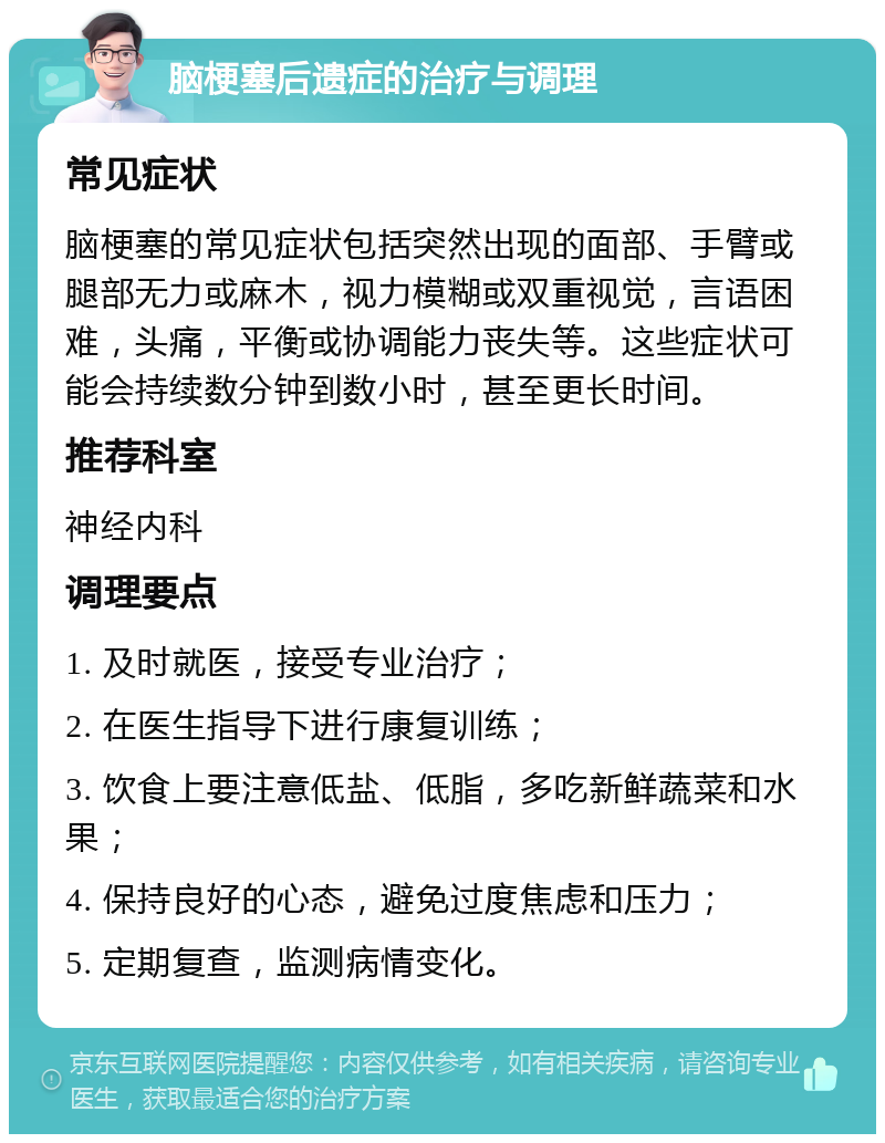 脑梗塞后遗症的治疗与调理 常见症状 脑梗塞的常见症状包括突然出现的面部、手臂或腿部无力或麻木，视力模糊或双重视觉，言语困难，头痛，平衡或协调能力丧失等。这些症状可能会持续数分钟到数小时，甚至更长时间。 推荐科室 神经内科 调理要点 1. 及时就医，接受专业治疗； 2. 在医生指导下进行康复训练； 3. 饮食上要注意低盐、低脂，多吃新鲜蔬菜和水果； 4. 保持良好的心态，避免过度焦虑和压力； 5. 定期复查，监测病情变化。