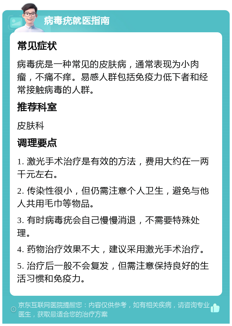 病毒疣就医指南 常见症状 病毒疣是一种常见的皮肤病，通常表现为小肉瘤，不痛不痒。易感人群包括免疫力低下者和经常接触病毒的人群。 推荐科室 皮肤科 调理要点 1. 激光手术治疗是有效的方法，费用大约在一两千元左右。 2. 传染性很小，但仍需注意个人卫生，避免与他人共用毛巾等物品。 3. 有时病毒疣会自己慢慢消退，不需要特殊处理。 4. 药物治疗效果不大，建议采用激光手术治疗。 5. 治疗后一般不会复发，但需注意保持良好的生活习惯和免疫力。