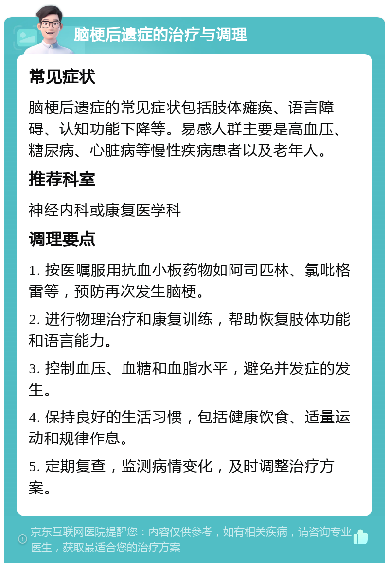 脑梗后遗症的治疗与调理 常见症状 脑梗后遗症的常见症状包括肢体瘫痪、语言障碍、认知功能下降等。易感人群主要是高血压、糖尿病、心脏病等慢性疾病患者以及老年人。 推荐科室 神经内科或康复医学科 调理要点 1. 按医嘱服用抗血小板药物如阿司匹林、氯吡格雷等，预防再次发生脑梗。 2. 进行物理治疗和康复训练，帮助恢复肢体功能和语言能力。 3. 控制血压、血糖和血脂水平，避免并发症的发生。 4. 保持良好的生活习惯，包括健康饮食、适量运动和规律作息。 5. 定期复查，监测病情变化，及时调整治疗方案。