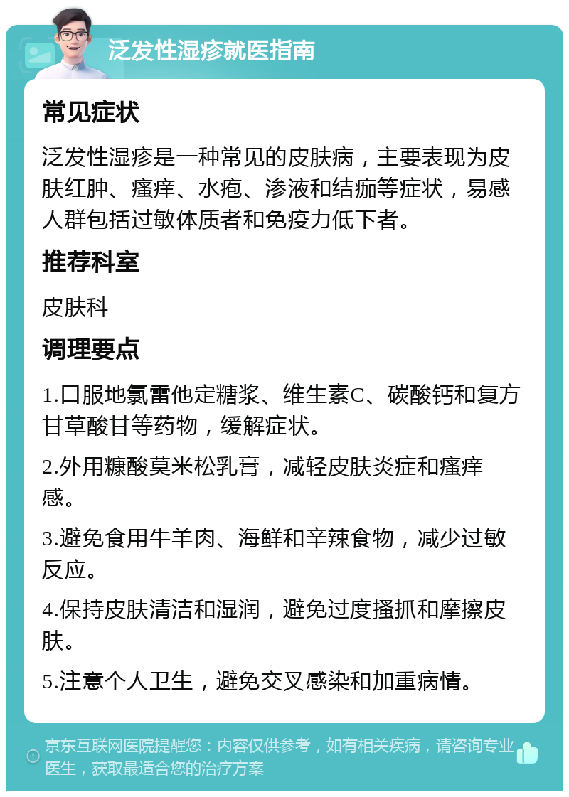 泛发性湿疹就医指南 常见症状 泛发性湿疹是一种常见的皮肤病，主要表现为皮肤红肿、瘙痒、水疱、渗液和结痂等症状，易感人群包括过敏体质者和免疫力低下者。 推荐科室 皮肤科 调理要点 1.口服地氯雷他定糖浆、维生素C、碳酸钙和复方甘草酸甘等药物，缓解症状。 2.外用糠酸莫米松乳膏，减轻皮肤炎症和瘙痒感。 3.避免食用牛羊肉、海鲜和辛辣食物，减少过敏反应。 4.保持皮肤清洁和湿润，避免过度搔抓和摩擦皮肤。 5.注意个人卫生，避免交叉感染和加重病情。