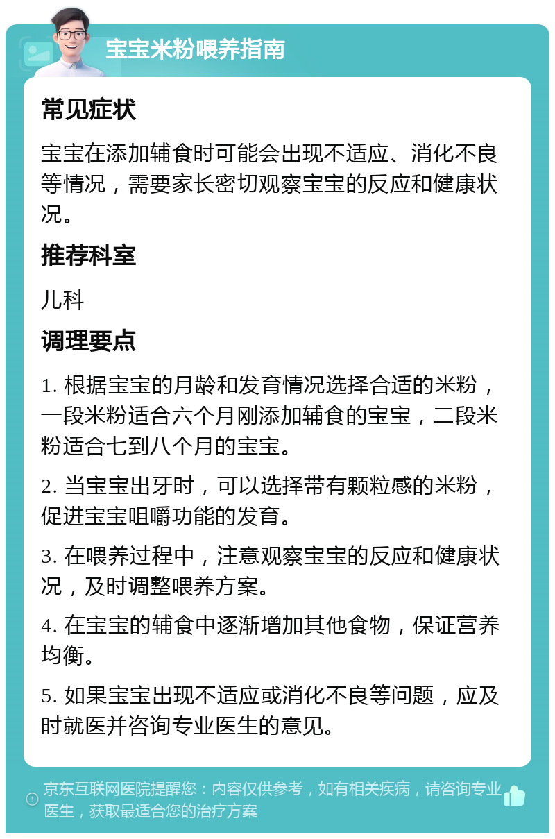 宝宝米粉喂养指南 常见症状 宝宝在添加辅食时可能会出现不适应、消化不良等情况，需要家长密切观察宝宝的反应和健康状况。 推荐科室 儿科 调理要点 1. 根据宝宝的月龄和发育情况选择合适的米粉，一段米粉适合六个月刚添加辅食的宝宝，二段米粉适合七到八个月的宝宝。 2. 当宝宝出牙时，可以选择带有颗粒感的米粉，促进宝宝咀嚼功能的发育。 3. 在喂养过程中，注意观察宝宝的反应和健康状况，及时调整喂养方案。 4. 在宝宝的辅食中逐渐增加其他食物，保证营养均衡。 5. 如果宝宝出现不适应或消化不良等问题，应及时就医并咨询专业医生的意见。