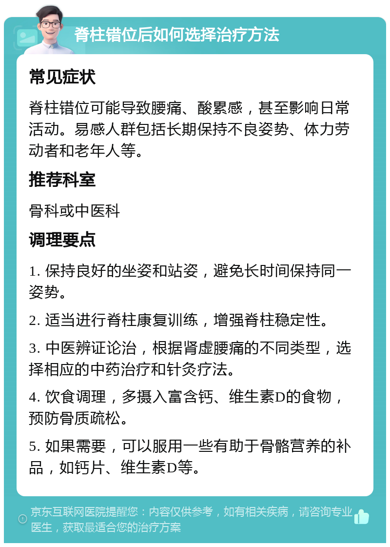 脊柱错位后如何选择治疗方法 常见症状 脊柱错位可能导致腰痛、酸累感，甚至影响日常活动。易感人群包括长期保持不良姿势、体力劳动者和老年人等。 推荐科室 骨科或中医科 调理要点 1. 保持良好的坐姿和站姿，避免长时间保持同一姿势。 2. 适当进行脊柱康复训练，增强脊柱稳定性。 3. 中医辨证论治，根据肾虚腰痛的不同类型，选择相应的中药治疗和针灸疗法。 4. 饮食调理，多摄入富含钙、维生素D的食物，预防骨质疏松。 5. 如果需要，可以服用一些有助于骨骼营养的补品，如钙片、维生素D等。