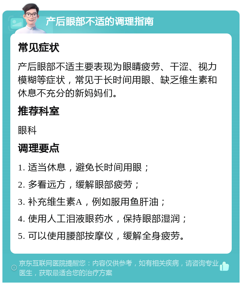 产后眼部不适的调理指南 常见症状 产后眼部不适主要表现为眼睛疲劳、干涩、视力模糊等症状，常见于长时间用眼、缺乏维生素和休息不充分的新妈妈们。 推荐科室 眼科 调理要点 1. 适当休息，避免长时间用眼； 2. 多看远方，缓解眼部疲劳； 3. 补充维生素A，例如服用鱼肝油； 4. 使用人工泪液眼药水，保持眼部湿润； 5. 可以使用腰部按摩仪，缓解全身疲劳。