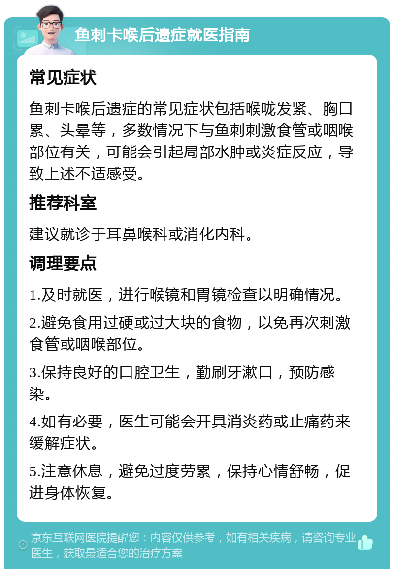 鱼刺卡喉后遗症就医指南 常见症状 鱼刺卡喉后遗症的常见症状包括喉咙发紧、胸口累、头晕等，多数情况下与鱼刺刺激食管或咽喉部位有关，可能会引起局部水肿或炎症反应，导致上述不适感受。 推荐科室 建议就诊于耳鼻喉科或消化内科。 调理要点 1.及时就医，进行喉镜和胃镜检查以明确情况。 2.避免食用过硬或过大块的食物，以免再次刺激食管或咽喉部位。 3.保持良好的口腔卫生，勤刷牙漱口，预防感染。 4.如有必要，医生可能会开具消炎药或止痛药来缓解症状。 5.注意休息，避免过度劳累，保持心情舒畅，促进身体恢复。