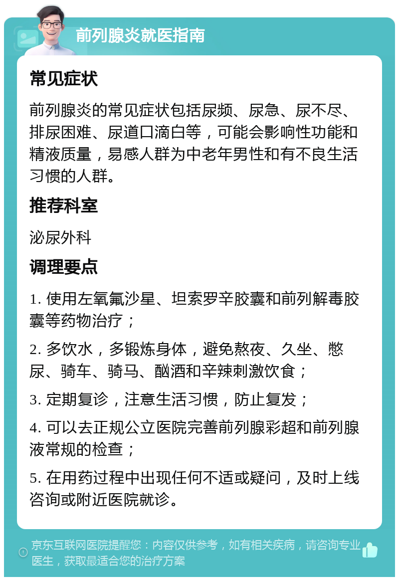 前列腺炎就医指南 常见症状 前列腺炎的常见症状包括尿频、尿急、尿不尽、排尿困难、尿道口滴白等，可能会影响性功能和精液质量，易感人群为中老年男性和有不良生活习惯的人群。 推荐科室 泌尿外科 调理要点 1. 使用左氧氟沙星、坦索罗辛胶囊和前列解毒胶囊等药物治疗； 2. 多饮水，多锻炼身体，避免熬夜、久坐、憋尿、骑车、骑马、酗酒和辛辣刺激饮食； 3. 定期复诊，注意生活习惯，防止复发； 4. 可以去正规公立医院完善前列腺彩超和前列腺液常规的检查； 5. 在用药过程中出现任何不适或疑问，及时上线咨询或附近医院就诊。