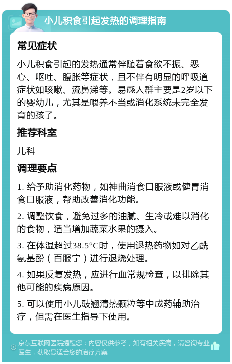 小儿积食引起发热的调理指南 常见症状 小儿积食引起的发热通常伴随着食欲不振、恶心、呕吐、腹胀等症状，且不伴有明显的呼吸道症状如咳嗽、流鼻涕等。易感人群主要是2岁以下的婴幼儿，尤其是喂养不当或消化系统未完全发育的孩子。 推荐科室 儿科 调理要点 1. 给予助消化药物，如神曲消食口服液或健胃消食口服液，帮助改善消化功能。 2. 调整饮食，避免过多的油腻、生冷或难以消化的食物，适当增加蔬菜水果的摄入。 3. 在体温超过38.5°C时，使用退热药物如对乙酰氨基酚（百服宁）进行退烧处理。 4. 如果反复发热，应进行血常规检查，以排除其他可能的疾病原因。 5. 可以使用小儿豉翘清热颗粒等中成药辅助治疗，但需在医生指导下使用。