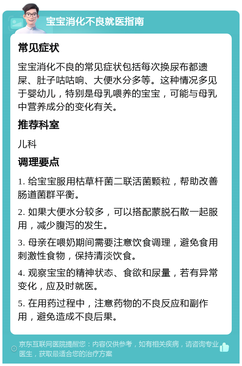 宝宝消化不良就医指南 常见症状 宝宝消化不良的常见症状包括每次换尿布都遗屎、肚子咕咕响、大便水分多等。这种情况多见于婴幼儿，特别是母乳喂养的宝宝，可能与母乳中营养成分的变化有关。 推荐科室 儿科 调理要点 1. 给宝宝服用枯草杆菌二联活菌颗粒，帮助改善肠道菌群平衡。 2. 如果大便水分较多，可以搭配蒙脱石散一起服用，减少腹泻的发生。 3. 母亲在喂奶期间需要注意饮食调理，避免食用刺激性食物，保持清淡饮食。 4. 观察宝宝的精神状态、食欲和尿量，若有异常变化，应及时就医。 5. 在用药过程中，注意药物的不良反应和副作用，避免造成不良后果。