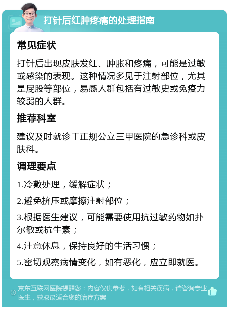 打针后红肿疼痛的处理指南 常见症状 打针后出现皮肤发红、肿胀和疼痛，可能是过敏或感染的表现。这种情况多见于注射部位，尤其是屁股等部位，易感人群包括有过敏史或免疫力较弱的人群。 推荐科室 建议及时就诊于正规公立三甲医院的急诊科或皮肤科。 调理要点 1.冷敷处理，缓解症状； 2.避免挤压或摩擦注射部位； 3.根据医生建议，可能需要使用抗过敏药物如扑尔敏或抗生素； 4.注意休息，保持良好的生活习惯； 5.密切观察病情变化，如有恶化，应立即就医。