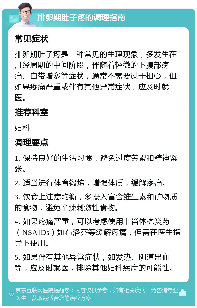 排卵期肚子疼的调理指南 常见症状 排卵期肚子疼是一种常见的生理现象，多发生在月经周期的中间阶段，伴随着轻微的下腹部疼痛、白带增多等症状，通常不需要过于担心，但如果疼痛严重或伴有其他异常症状，应及时就医。 推荐科室 妇科 调理要点 1. 保持良好的生活习惯，避免过度劳累和精神紧张。 2. 适当进行体育锻炼，增强体质，缓解疼痛。 3. 饮食上注意均衡，多摄入富含维生素和矿物质的食物，避免辛辣刺激性食物。 4. 如果疼痛严重，可以考虑使用非甾体抗炎药（NSAIDs）如布洛芬等缓解疼痛，但需在医生指导下使用。 5. 如果伴有其他异常症状，如发热、阴道出血等，应及时就医，排除其他妇科疾病的可能性。