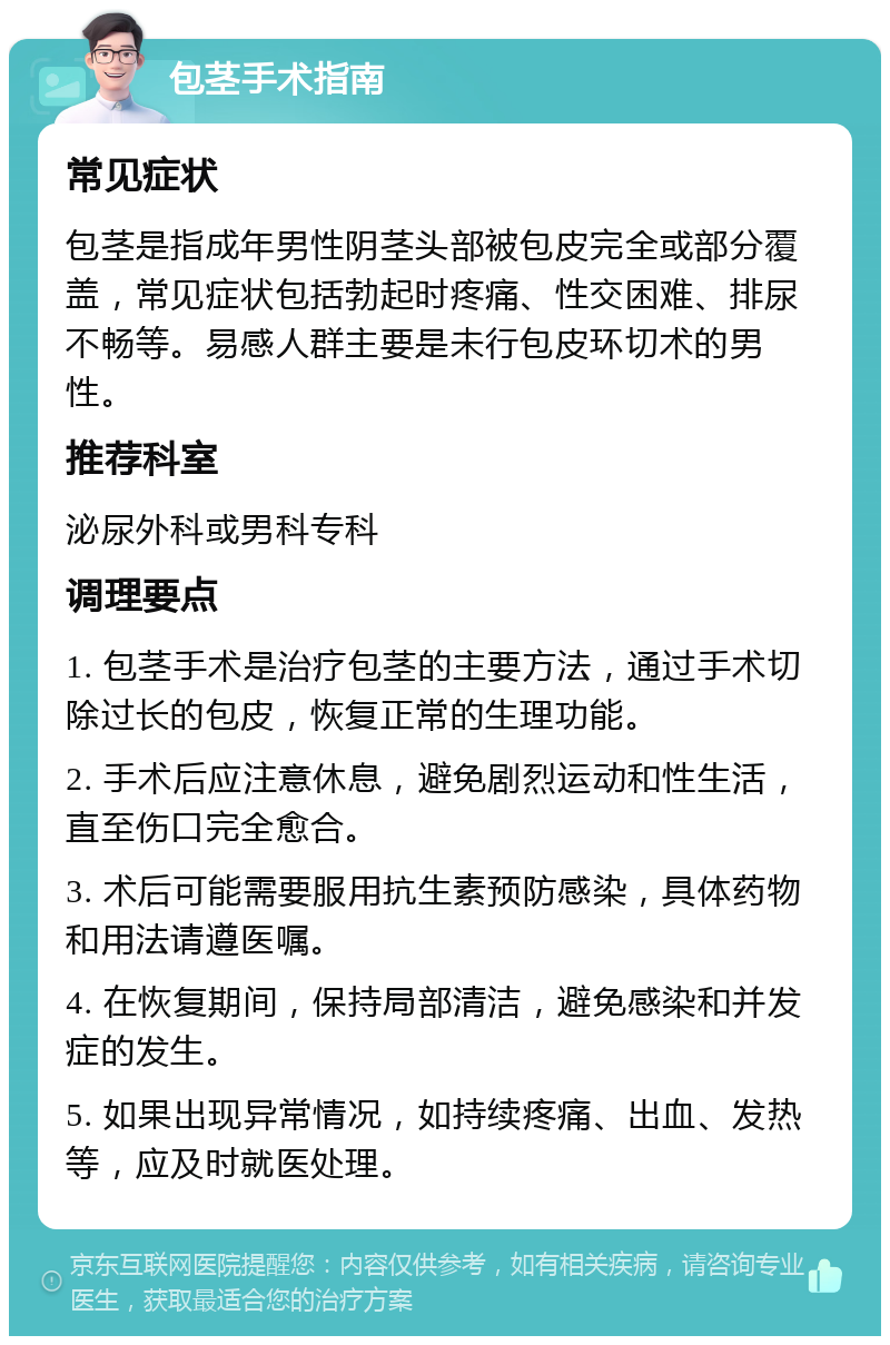 包茎手术指南 常见症状 包茎是指成年男性阴茎头部被包皮完全或部分覆盖，常见症状包括勃起时疼痛、性交困难、排尿不畅等。易感人群主要是未行包皮环切术的男性。 推荐科室 泌尿外科或男科专科 调理要点 1. 包茎手术是治疗包茎的主要方法，通过手术切除过长的包皮，恢复正常的生理功能。 2. 手术后应注意休息，避免剧烈运动和性生活，直至伤口完全愈合。 3. 术后可能需要服用抗生素预防感染，具体药物和用法请遵医嘱。 4. 在恢复期间，保持局部清洁，避免感染和并发症的发生。 5. 如果出现异常情况，如持续疼痛、出血、发热等，应及时就医处理。