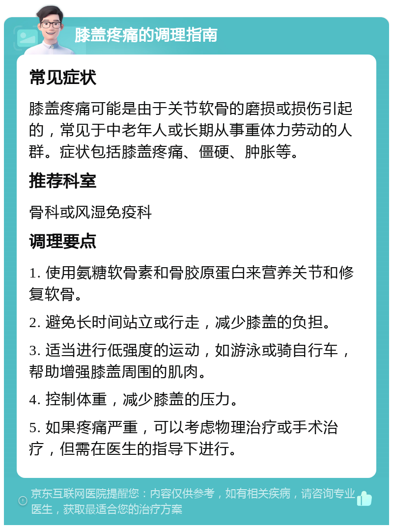 膝盖疼痛的调理指南 常见症状 膝盖疼痛可能是由于关节软骨的磨损或损伤引起的，常见于中老年人或长期从事重体力劳动的人群。症状包括膝盖疼痛、僵硬、肿胀等。 推荐科室 骨科或风湿免疫科 调理要点 1. 使用氨糖软骨素和骨胶原蛋白来营养关节和修复软骨。 2. 避免长时间站立或行走，减少膝盖的负担。 3. 适当进行低强度的运动，如游泳或骑自行车，帮助增强膝盖周围的肌肉。 4. 控制体重，减少膝盖的压力。 5. 如果疼痛严重，可以考虑物理治疗或手术治疗，但需在医生的指导下进行。