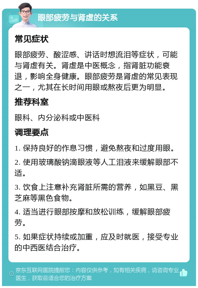 眼部疲劳与肾虚的关系 常见症状 眼部疲劳、酸涩感、讲话时想流泪等症状，可能与肾虚有关。肾虚是中医概念，指肾脏功能衰退，影响全身健康。眼部疲劳是肾虚的常见表现之一，尤其在长时间用眼或熬夜后更为明显。 推荐科室 眼科、内分泌科或中医科 调理要点 1. 保持良好的作息习惯，避免熬夜和过度用眼。 2. 使用玻璃酸钠滴眼液等人工泪液来缓解眼部不适。 3. 饮食上注意补充肾脏所需的营养，如黑豆、黑芝麻等黑色食物。 4. 适当进行眼部按摩和放松训练，缓解眼部疲劳。 5. 如果症状持续或加重，应及时就医，接受专业的中西医结合治疗。