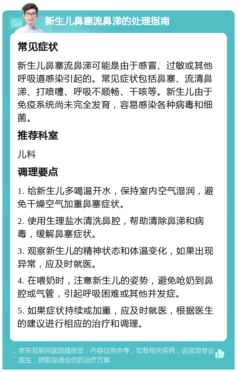 新生儿鼻塞流鼻涕的处理指南 常见症状 新生儿鼻塞流鼻涕可能是由于感冒、过敏或其他呼吸道感染引起的。常见症状包括鼻塞、流清鼻涕、打喷嚏、呼吸不顺畅、干咳等。新生儿由于免疫系统尚未完全发育，容易感染各种病毒和细菌。 推荐科室 儿科 调理要点 1. 给新生儿多喝温开水，保持室内空气湿润，避免干燥空气加重鼻塞症状。 2. 使用生理盐水清洗鼻腔，帮助清除鼻涕和病毒，缓解鼻塞症状。 3. 观察新生儿的精神状态和体温变化，如果出现异常，应及时就医。 4. 在喂奶时，注意新生儿的姿势，避免呛奶到鼻腔或气管，引起呼吸困难或其他并发症。 5. 如果症状持续或加重，应及时就医，根据医生的建议进行相应的治疗和调理。