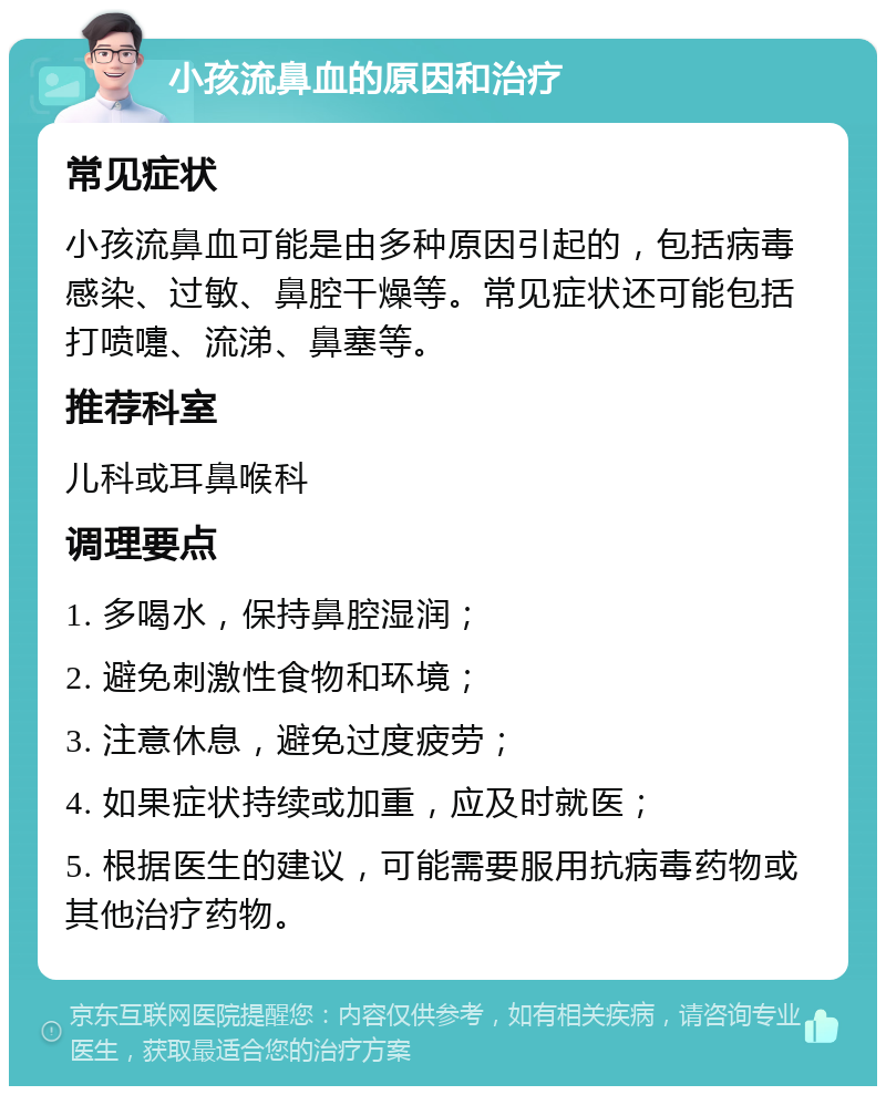 小孩流鼻血的原因和治疗 常见症状 小孩流鼻血可能是由多种原因引起的，包括病毒感染、过敏、鼻腔干燥等。常见症状还可能包括打喷嚏、流涕、鼻塞等。 推荐科室 儿科或耳鼻喉科 调理要点 1. 多喝水，保持鼻腔湿润； 2. 避免刺激性食物和环境； 3. 注意休息，避免过度疲劳； 4. 如果症状持续或加重，应及时就医； 5. 根据医生的建议，可能需要服用抗病毒药物或其他治疗药物。