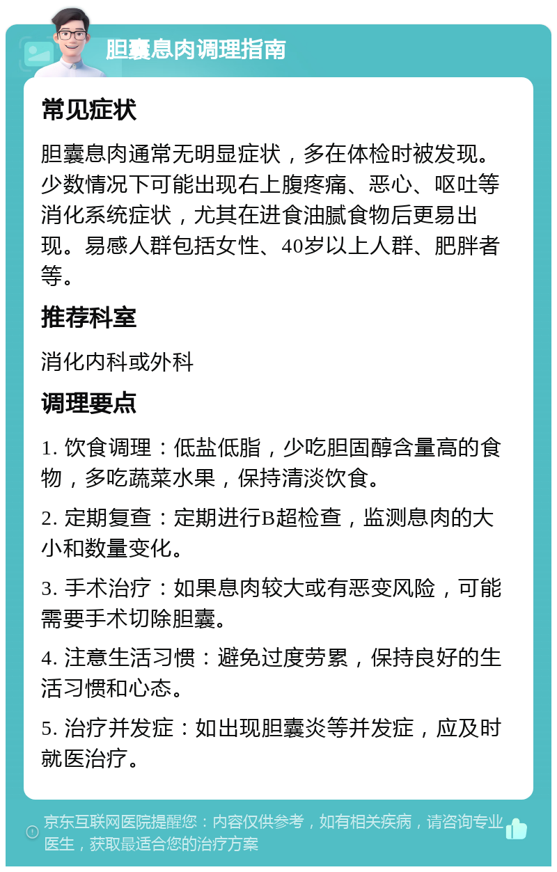 胆囊息肉调理指南 常见症状 胆囊息肉通常无明显症状，多在体检时被发现。少数情况下可能出现右上腹疼痛、恶心、呕吐等消化系统症状，尤其在进食油腻食物后更易出现。易感人群包括女性、40岁以上人群、肥胖者等。 推荐科室 消化内科或外科 调理要点 1. 饮食调理：低盐低脂，少吃胆固醇含量高的食物，多吃蔬菜水果，保持清淡饮食。 2. 定期复查：定期进行B超检查，监测息肉的大小和数量变化。 3. 手术治疗：如果息肉较大或有恶变风险，可能需要手术切除胆囊。 4. 注意生活习惯：避免过度劳累，保持良好的生活习惯和心态。 5. 治疗并发症：如出现胆囊炎等并发症，应及时就医治疗。