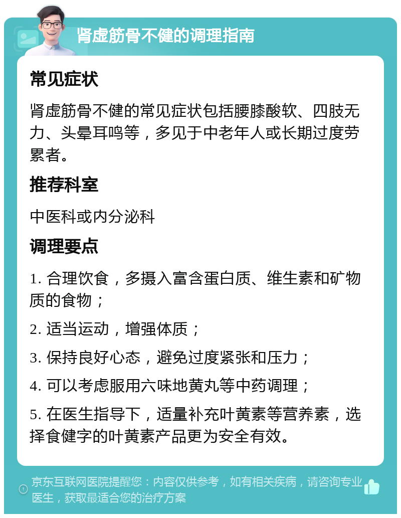 肾虚筋骨不健的调理指南 常见症状 肾虚筋骨不健的常见症状包括腰膝酸软、四肢无力、头晕耳鸣等，多见于中老年人或长期过度劳累者。 推荐科室 中医科或内分泌科 调理要点 1. 合理饮食，多摄入富含蛋白质、维生素和矿物质的食物； 2. 适当运动，增强体质； 3. 保持良好心态，避免过度紧张和压力； 4. 可以考虑服用六味地黄丸等中药调理； 5. 在医生指导下，适量补充叶黄素等营养素，选择食健字的叶黄素产品更为安全有效。