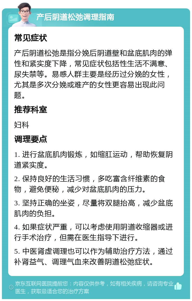 产后阴道松弛调理指南 常见症状 产后阴道松弛是指分娩后阴道壁和盆底肌肉的弹性和紧实度下降，常见症状包括性生活不满意、尿失禁等。易感人群主要是经历过分娩的女性，尤其是多次分娩或难产的女性更容易出现此问题。 推荐科室 妇科 调理要点 1. 进行盆底肌肉锻炼，如缩肛运动，帮助恢复阴道紧实度。 2. 保持良好的生活习惯，多吃富含纤维素的食物，避免便秘，减少对盆底肌肉的压力。 3. 坚持正确的坐姿，尽量将双腿抬高，减少盆底肌肉的负担。 4. 如果症状严重，可以考虑使用阴道收缩器或进行手术治疗，但需在医生指导下进行。 5. 中医肾虚调理也可以作为辅助治疗方法，通过补肾益气、调理气血来改善阴道松弛症状。