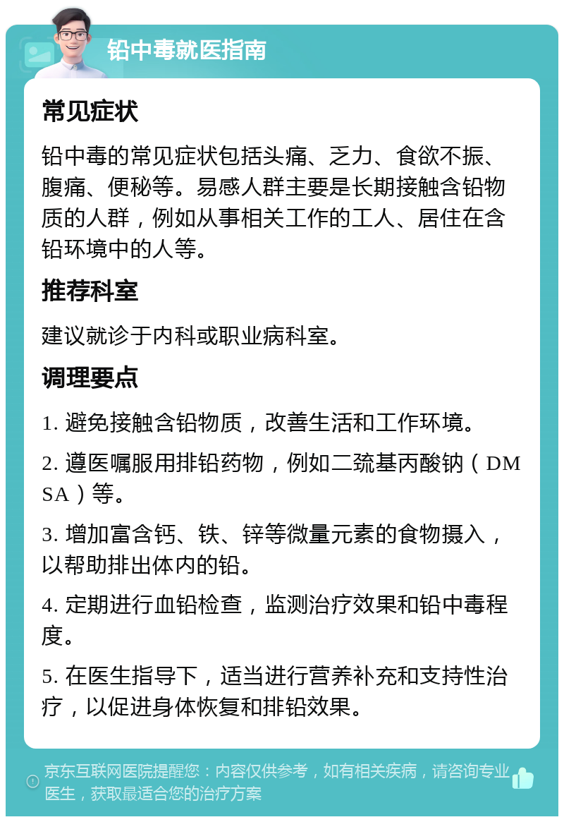 铅中毒就医指南 常见症状 铅中毒的常见症状包括头痛、乏力、食欲不振、腹痛、便秘等。易感人群主要是长期接触含铅物质的人群，例如从事相关工作的工人、居住在含铅环境中的人等。 推荐科室 建议就诊于内科或职业病科室。 调理要点 1. 避免接触含铅物质，改善生活和工作环境。 2. 遵医嘱服用排铅药物，例如二巯基丙酸钠（DMSA）等。 3. 增加富含钙、铁、锌等微量元素的食物摄入，以帮助排出体内的铅。 4. 定期进行血铅检查，监测治疗效果和铅中毒程度。 5. 在医生指导下，适当进行营养补充和支持性治疗，以促进身体恢复和排铅效果。