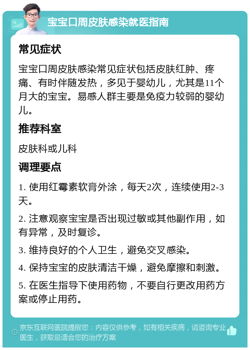 宝宝口周皮肤感染就医指南 常见症状 宝宝口周皮肤感染常见症状包括皮肤红肿、疼痛、有时伴随发热，多见于婴幼儿，尤其是11个月大的宝宝。易感人群主要是免疫力较弱的婴幼儿。 推荐科室 皮肤科或儿科 调理要点 1. 使用红霉素软膏外涂，每天2次，连续使用2-3天。 2. 注意观察宝宝是否出现过敏或其他副作用，如有异常，及时复诊。 3. 维持良好的个人卫生，避免交叉感染。 4. 保持宝宝的皮肤清洁干燥，避免摩擦和刺激。 5. 在医生指导下使用药物，不要自行更改用药方案或停止用药。