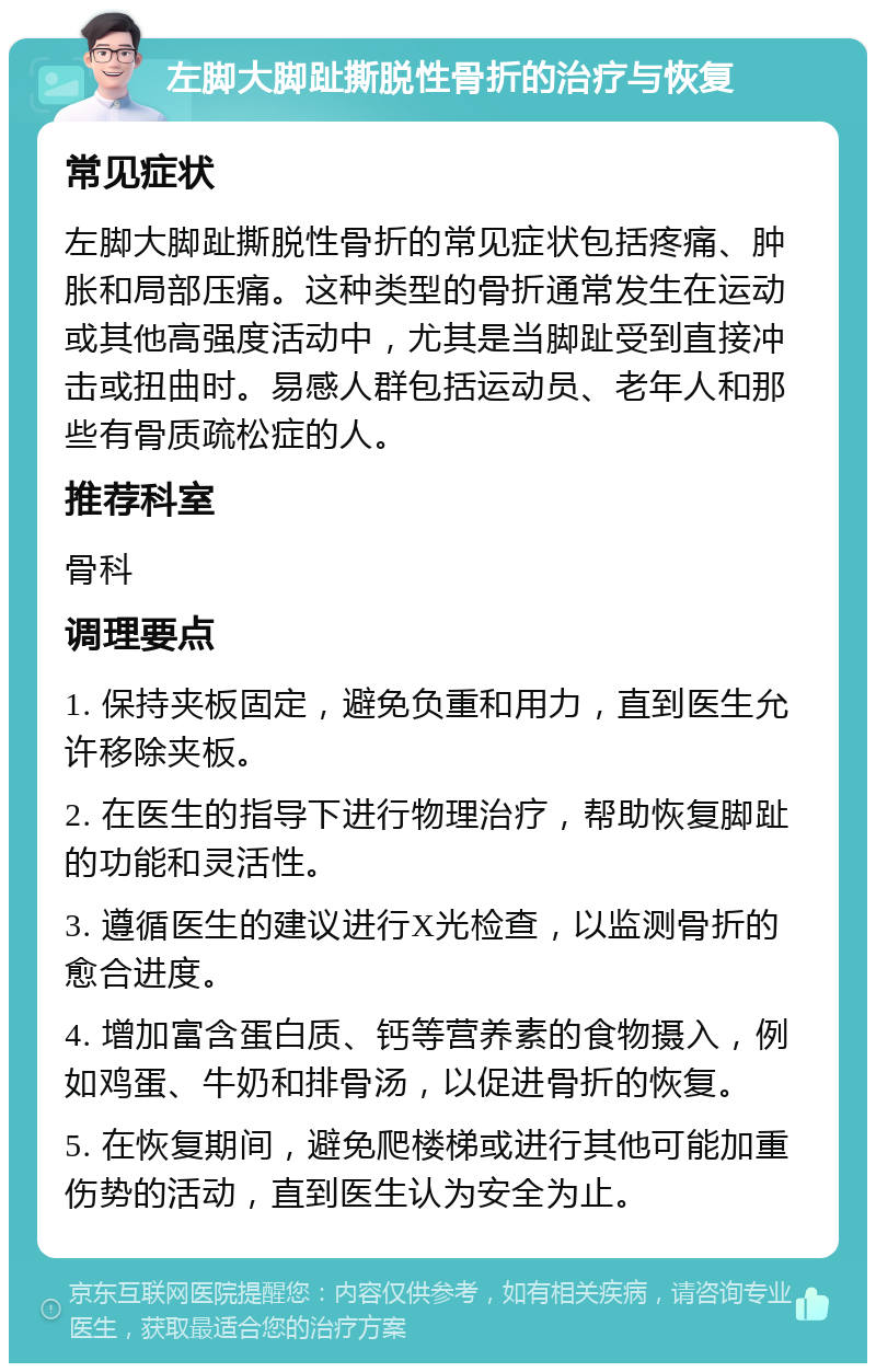 左脚大脚趾撕脱性骨折的治疗与恢复 常见症状 左脚大脚趾撕脱性骨折的常见症状包括疼痛、肿胀和局部压痛。这种类型的骨折通常发生在运动或其他高强度活动中，尤其是当脚趾受到直接冲击或扭曲时。易感人群包括运动员、老年人和那些有骨质疏松症的人。 推荐科室 骨科 调理要点 1. 保持夹板固定，避免负重和用力，直到医生允许移除夹板。 2. 在医生的指导下进行物理治疗，帮助恢复脚趾的功能和灵活性。 3. 遵循医生的建议进行X光检查，以监测骨折的愈合进度。 4. 增加富含蛋白质、钙等营养素的食物摄入，例如鸡蛋、牛奶和排骨汤，以促进骨折的恢复。 5. 在恢复期间，避免爬楼梯或进行其他可能加重伤势的活动，直到医生认为安全为止。