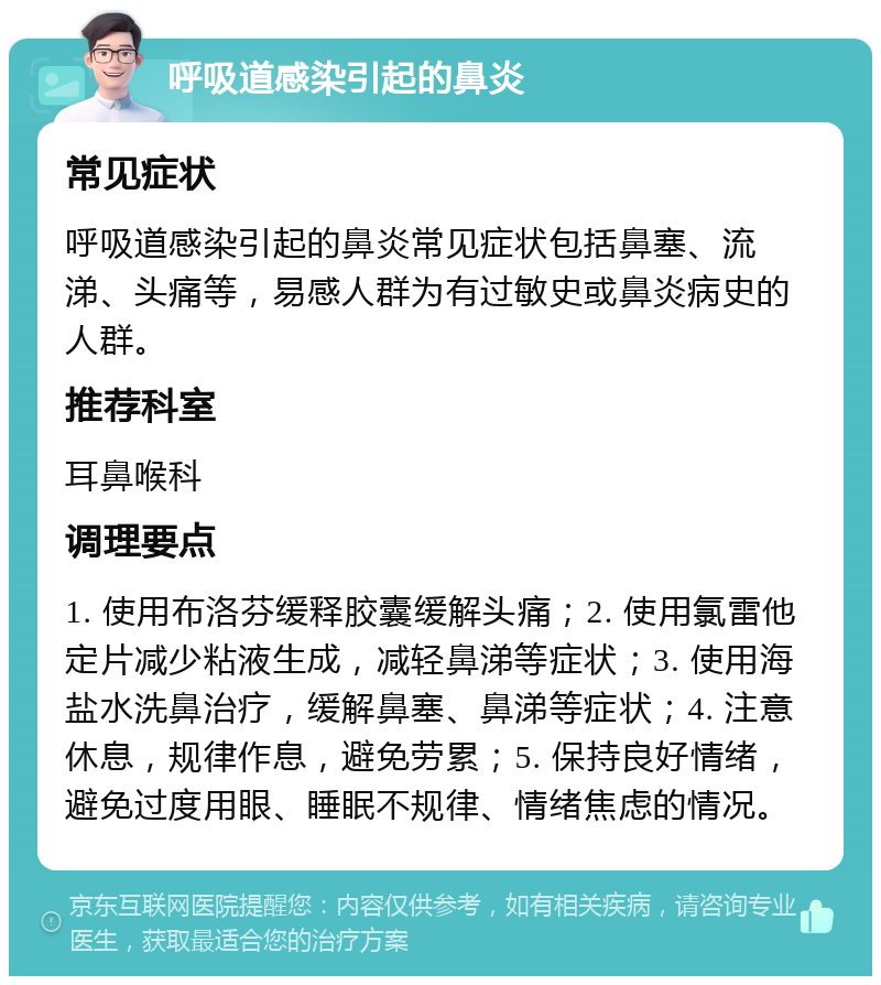 呼吸道感染引起的鼻炎 常见症状 呼吸道感染引起的鼻炎常见症状包括鼻塞、流涕、头痛等，易感人群为有过敏史或鼻炎病史的人群。 推荐科室 耳鼻喉科 调理要点 1. 使用布洛芬缓释胶囊缓解头痛；2. 使用氯雷他定片减少粘液生成，减轻鼻涕等症状；3. 使用海盐水洗鼻治疗，缓解鼻塞、鼻涕等症状；4. 注意休息，规律作息，避免劳累；5. 保持良好情绪，避免过度用眼、睡眠不规律、情绪焦虑的情况。