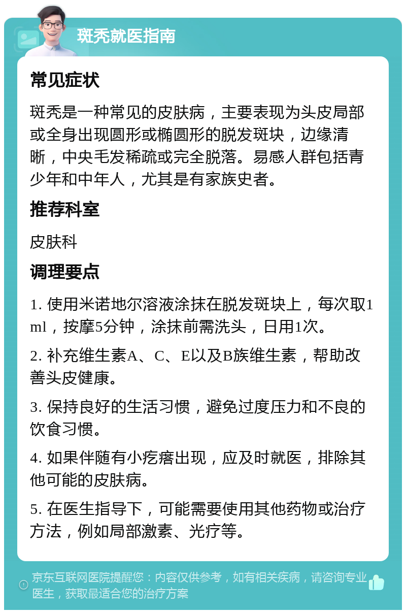 斑秃就医指南 常见症状 斑秃是一种常见的皮肤病，主要表现为头皮局部或全身出现圆形或椭圆形的脱发斑块，边缘清晰，中央毛发稀疏或完全脱落。易感人群包括青少年和中年人，尤其是有家族史者。 推荐科室 皮肤科 调理要点 1. 使用米诺地尔溶液涂抹在脱发斑块上，每次取1ml，按摩5分钟，涂抹前需洗头，日用1次。 2. 补充维生素A、C、E以及B族维生素，帮助改善头皮健康。 3. 保持良好的生活习惯，避免过度压力和不良的饮食习惯。 4. 如果伴随有小疙瘩出现，应及时就医，排除其他可能的皮肤病。 5. 在医生指导下，可能需要使用其他药物或治疗方法，例如局部激素、光疗等。