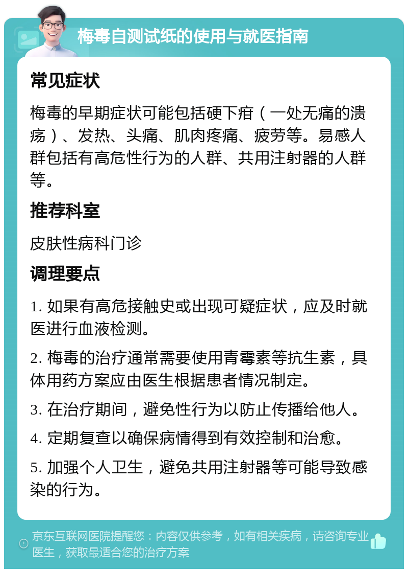 梅毒自测试纸的使用与就医指南 常见症状 梅毒的早期症状可能包括硬下疳（一处无痛的溃疡）、发热、头痛、肌肉疼痛、疲劳等。易感人群包括有高危性行为的人群、共用注射器的人群等。 推荐科室 皮肤性病科门诊 调理要点 1. 如果有高危接触史或出现可疑症状，应及时就医进行血液检测。 2. 梅毒的治疗通常需要使用青霉素等抗生素，具体用药方案应由医生根据患者情况制定。 3. 在治疗期间，避免性行为以防止传播给他人。 4. 定期复查以确保病情得到有效控制和治愈。 5. 加强个人卫生，避免共用注射器等可能导致感染的行为。