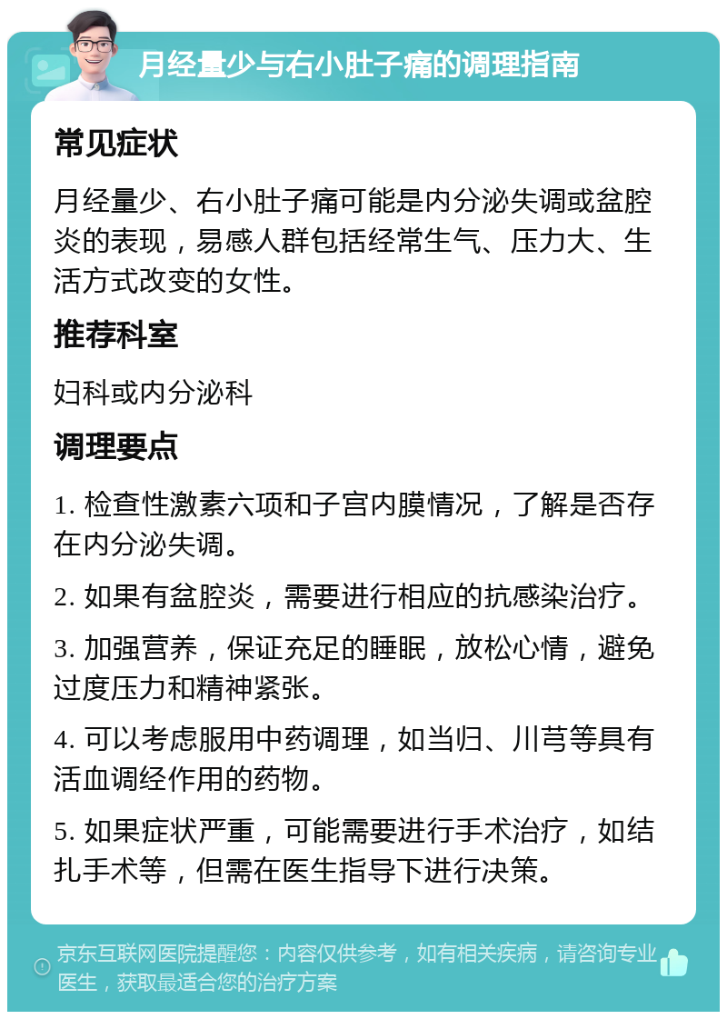 月经量少与右小肚子痛的调理指南 常见症状 月经量少、右小肚子痛可能是内分泌失调或盆腔炎的表现，易感人群包括经常生气、压力大、生活方式改变的女性。 推荐科室 妇科或内分泌科 调理要点 1. 检查性激素六项和子宫内膜情况，了解是否存在内分泌失调。 2. 如果有盆腔炎，需要进行相应的抗感染治疗。 3. 加强营养，保证充足的睡眠，放松心情，避免过度压力和精神紧张。 4. 可以考虑服用中药调理，如当归、川芎等具有活血调经作用的药物。 5. 如果症状严重，可能需要进行手术治疗，如结扎手术等，但需在医生指导下进行决策。