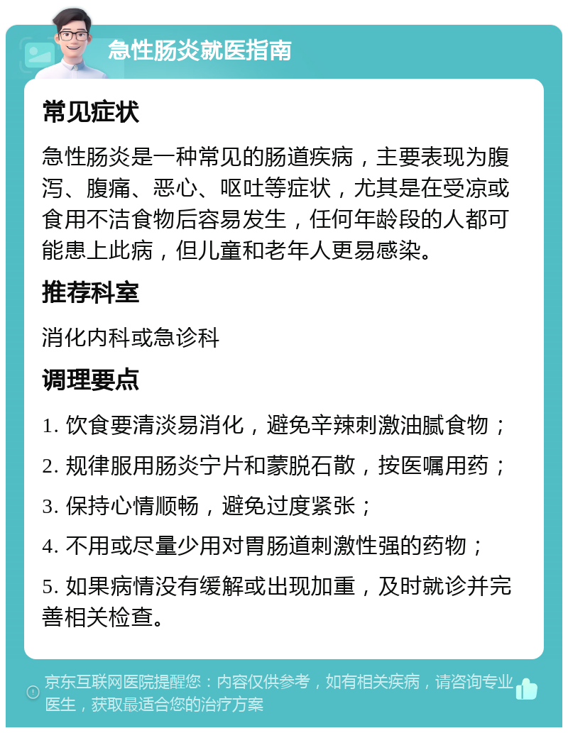 急性肠炎就医指南 常见症状 急性肠炎是一种常见的肠道疾病，主要表现为腹泻、腹痛、恶心、呕吐等症状，尤其是在受凉或食用不洁食物后容易发生，任何年龄段的人都可能患上此病，但儿童和老年人更易感染。 推荐科室 消化内科或急诊科 调理要点 1. 饮食要清淡易消化，避免辛辣刺激油腻食物； 2. 规律服用肠炎宁片和蒙脱石散，按医嘱用药； 3. 保持心情顺畅，避免过度紧张； 4. 不用或尽量少用对胃肠道刺激性强的药物； 5. 如果病情没有缓解或出现加重，及时就诊并完善相关检查。